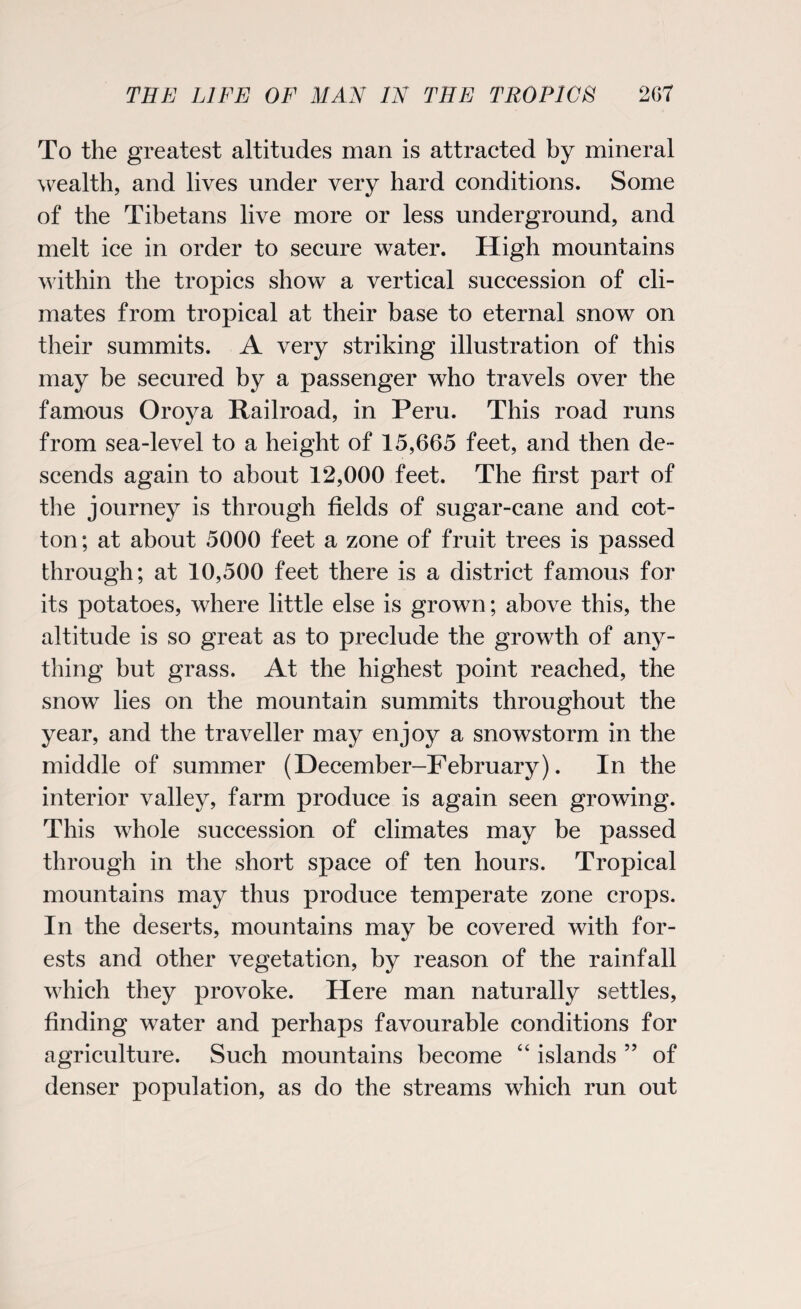 To the greatest altitudes man is attracted by mineral wealth, and lives under very hard conditions. Some of the Tibetans live more or less underground, and melt ice in order to secure water. High mountains within the tropics show a vertical succession of cli¬ mates from tropical at their base to eternal snow on their summits. A very striking illustration of this may be secured by a passenger who travels over the famous Oroya Railroad, in Peru. This road runs from sea-level to a height of 15,665 feet, and then de¬ scends again to about 12,000 feet. The first part of the journey is through fields of sugar-cane and cot¬ ton; at about 5000 feet a zone of fruit trees is passed through; at 10,500 feet there is a district famous for its potatoes, where little else is grown; above this, the altitude is so great as to preclude the growth of any¬ thing but grass. At the highest point reached, the snow lies on the mountain summits throughout the year, and the traveller may enjoy a snowstorm in the middle of summer (December-February). In the interior valley, farm produce is again seen growing. This whole succession of climates may be passed through in the short space of ten hours. Tropical mountains may thus produce temperate zone crops. In the deserts, mountains may be covered with for¬ ests and other vegetation, by reason of the rainfall which they provoke. Here man naturally settles, finding water and perhaps favourable conditions for agriculture. Such mountains become “ islands ” of denser population, as do the streams which run out