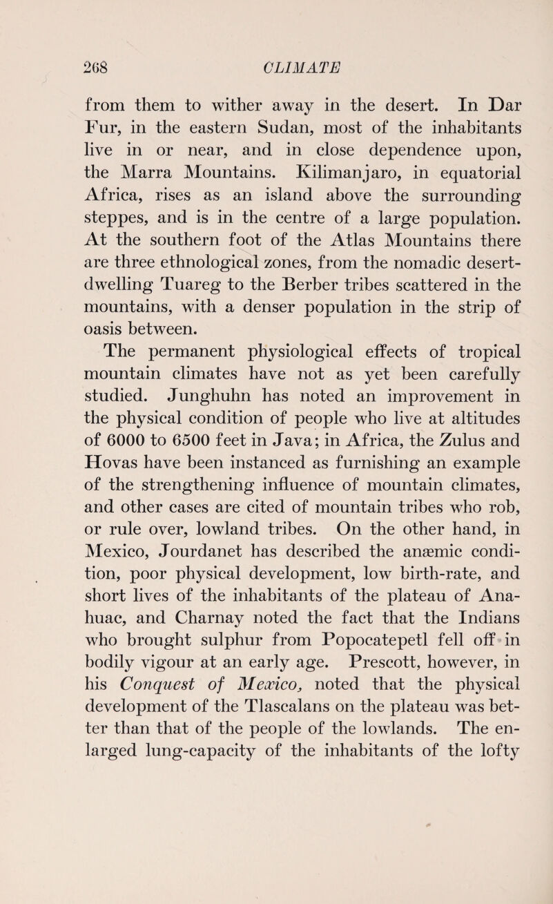 from them to wither away in the desert. In Dar Fur, in the eastern Sudan, most of the inhabitants live in or near, and in close dependence upon, the Marra Mountains. Kilimanjaro, in equatorial Africa, rises as an island above the surrounding steppes, and is in the centre of a large population. At the southern foot of the Atlas Mountains there are three ethnological zones, from the nomadic desert¬ dwelling Tuareg to the Berber tribes scattered in the mountains, with a denser population in the strip of oasis between. The permanent physiological effects of tropical mountain climates have not as yet been carefully studied. Junghuhn has noted an improvement in the physical condition of people who live at altitudes of 6000 to 6500 feet in Java; in Africa, the Zulus and Hovas have been instanced as furnishing an example of the strengthening influence of mountain climates, and other cases are cited of mountain tribes who rob, or rule over, lowland tribes. On the other hand, in Mexico, Jourdanet has described the anaemic condi¬ tion, poor physical development, low birth-rate, and short lives of the inhabitants of the plateau of Ana- huac, and Charnay noted the fact that the Indians who brought sulphur from Popocatepetl fell off in bodily vigour at an early age. Prescott, however, in his Conquest of Mexico, noted that the physical development of the Tlascalans on the plateau was bet¬ ter than that of the people of the lowlands. The en¬ larged lung-capacity of the inhabitants of the lofty