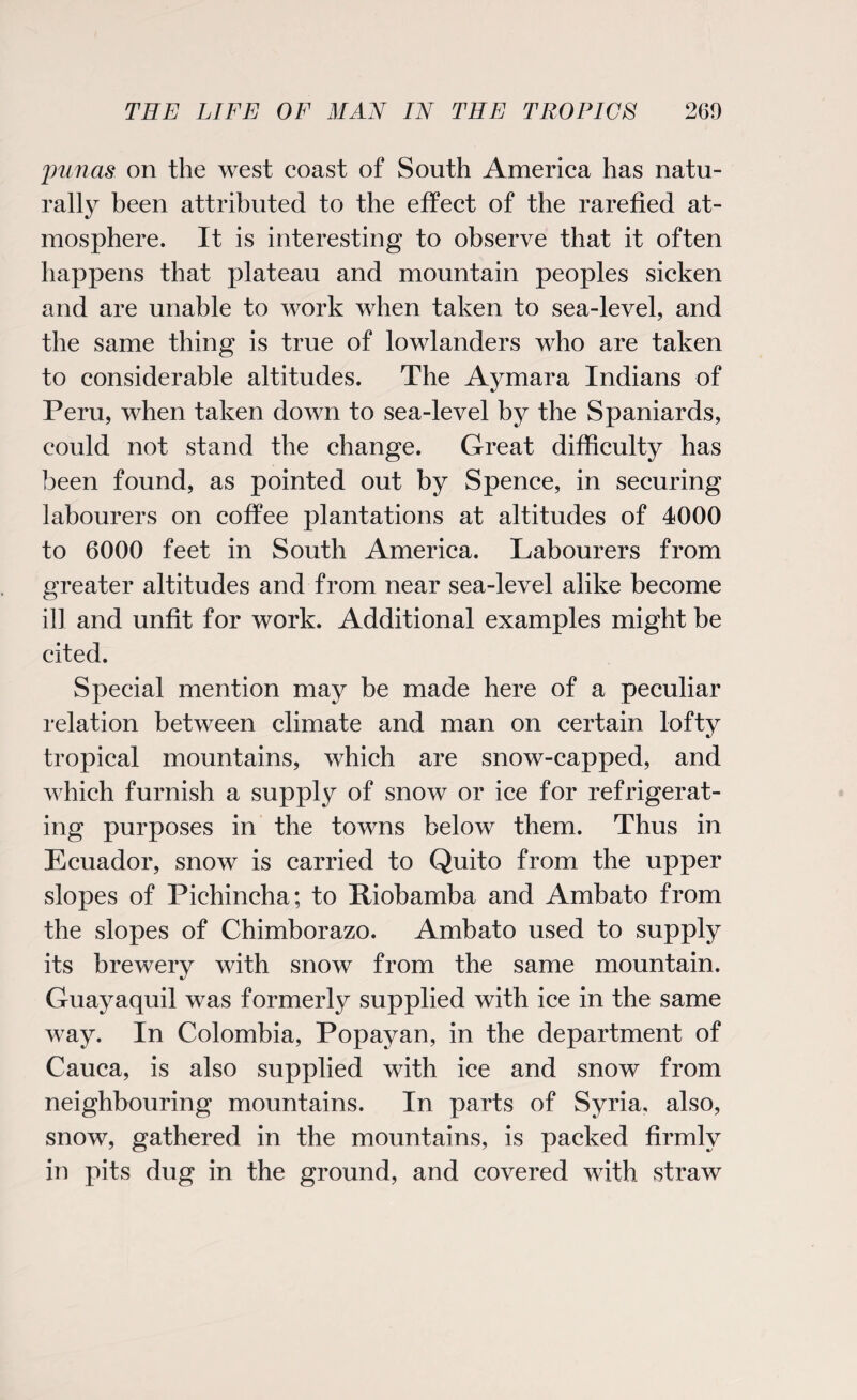 punas on the west coast of South America has natu¬ rally been attributed to the effect of the rarefied at¬ mosphere. It is interesting to observe that it often happens that plateau and mountain peoples sicken and are unable to work when taken to sea-level, and the same thing is true of lowlanders who are taken to considerable altitudes. The Aymara Indians of Peru, when taken down to sea-level by the Spaniards, could not stand the change. Great difficulty has been found, as pointed out by Spence, in securing labourers on coffee plantations at altitudes of 4000 to 6000 feet in South America. Labourers from greater altitudes and from near sea-level alike become ill and unfit for work. Additional examples might be cited. Special mention may be made here of a peculiar relation between climate and man on certain lofty tropical mountains, which are snow-capped, and which furnish a supply of snow or ice for refrigerat¬ ing purposes in the towns below them. Thus in Ecuador, snow is carried to Quito from the upper slopes of Pichincha; to Piobamba and Ambato from the slopes of Chimborazo. Ambato used to supply its brewery with snow from the same mountain. Guayaquil was formerly supplied with ice in the same way. In Colombia, Popayan, in the department of Cauca, is also supplied with ice and snow from neighbouring mountains. In parts of Syria, also, snow, gathered in the mountains, is packed firmly in pits dug in the ground, and covered with straw