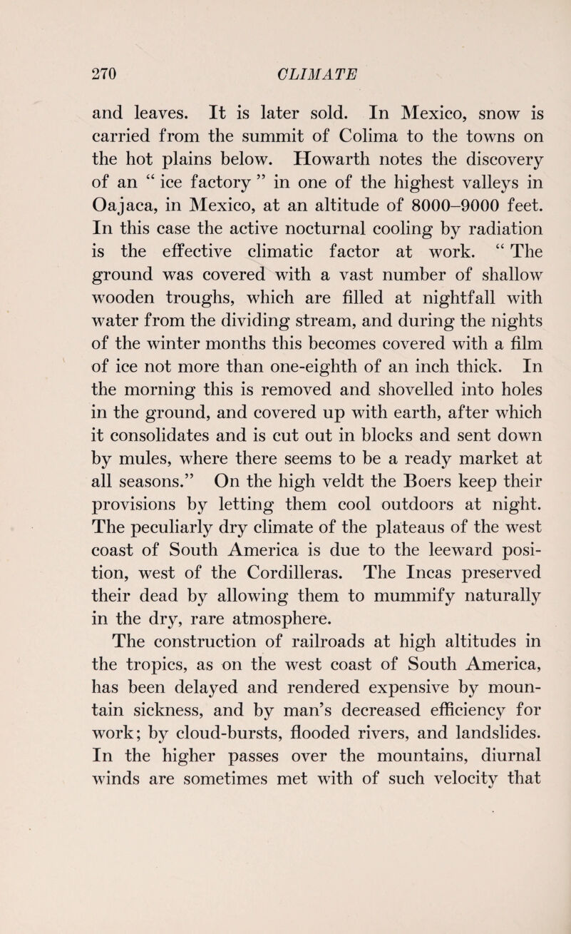 and leaves. It is later sold. In Mexico, snow is carried from the summit of Colima to the towns on the hot plains below. Howarth notes the discovery of an “ ice factory ” in one of the highest valleys in Oajaca, in Mexico, at an altitude of 8000-9000 feet. In this case the active nocturnal cooling by radiation is the effective climatic factor at work. “ The ground was covered with a vast number of shallow wooden troughs, which are filled at nightfall with water from the dividing stream, and during the nights of the winter months this becomes covered with a film of ice not more than one-eighth of an inch thick. In the morning this is removed and shovelled into holes in the ground, and covered up with earth, after which it consolidates and is cut out in blocks and sent down by mules, where there seems to be a ready market at all seasons.” On the high veldt the Boers keep their provisions by letting them cool outdoors at night. The peculiarly dry climate of the plateaus of the west coast of South America is due to the leeward posi¬ tion, west of the Cordilleras. The Incas preserved their dead by allowing them to mummify naturally in the dry, rare atmosphere. The construction of railroads at high altitudes in the tropics, as on the west coast of South America, has been delayed and rendered expensive by moun¬ tain sickness, and by man’s decreased efficiency for work; by cloud-bursts, flooded rivers, and landslides. In the higher passes over the mountains, diurnal winds are sometimes met with of such velocitv that
