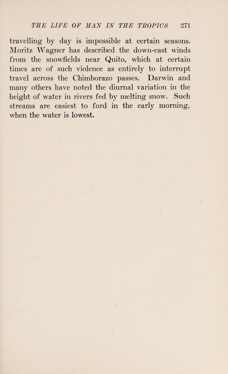 travelling by day is impossible at certain seasons. Moritz Wagner has described the down-cast winds from the snowfields near Quito, which at certain times are of such violence as entirely to interrupt travel across the Chimborazo passes. Darwin and many others have noted the diurnal variation in the height of water in rivers fed by melting snow. Such streams are easiest to ford in the early morning, when the water is lowest.