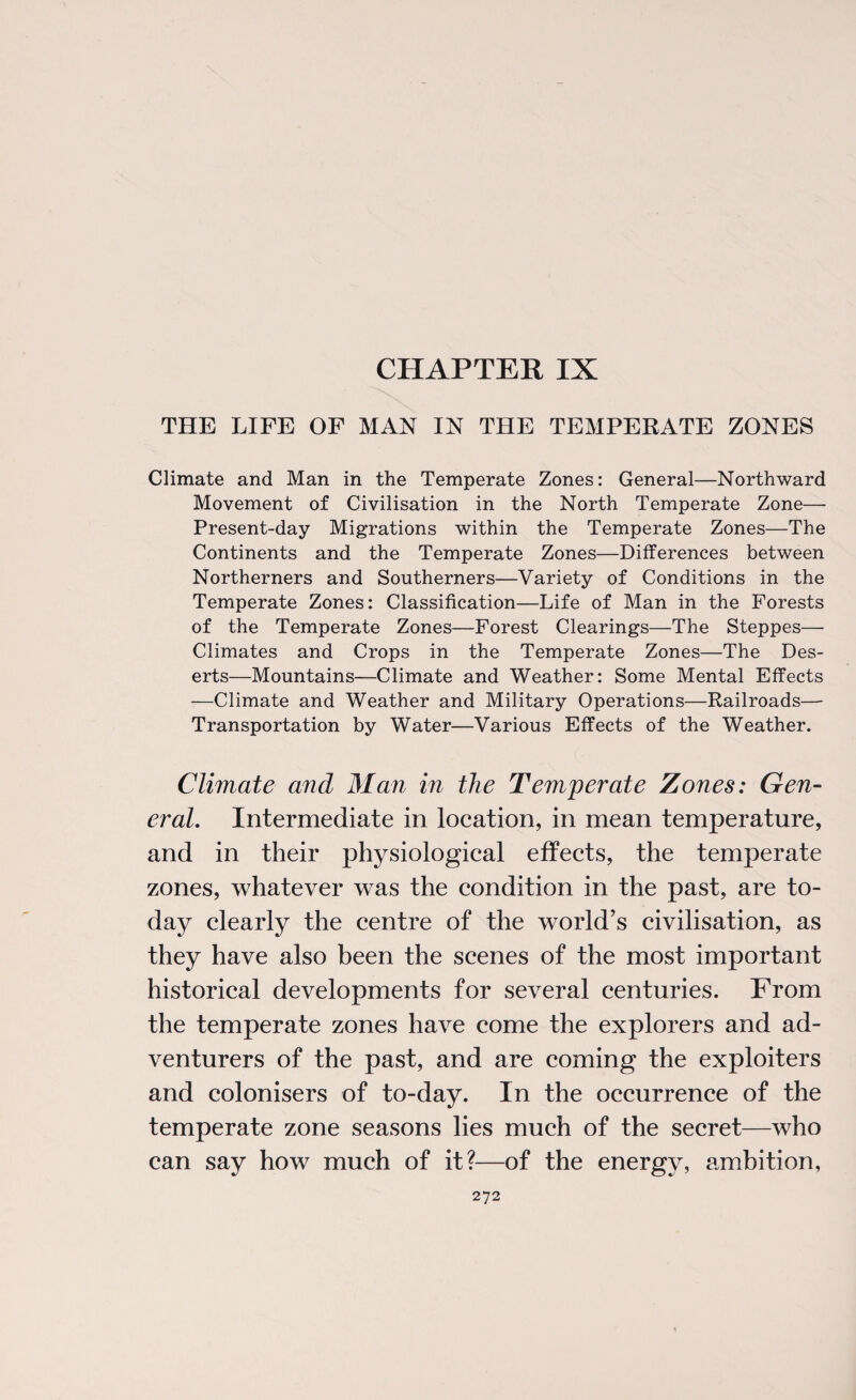 CHAPTER IX THE LIFE OF MAN IN THE TEMPERATE ZONES Climate and Man in the Temperate Zones: General—Northward Movement of Civilisation in the North Temperate Zone— Present-day Migrations within the Temperate Zones—The Continents and the Temperate Zones—Differences between Northerners and Southerners—Variety of Conditions in the Temperate Zones: Classification—Life of Man in the Forests of the Temperate Zones—Forest Clearings—The Steppes— Climates and Crops in the Temperate Zones—The Des¬ erts—Mountains—Climate and Weather: Some Mental Effects —Climate and Weather and Military Operations—Railroads— Transportation by Water—Various Effects of the Weather. Climate and Man in the Temperate Zones: Gen¬ eral. Intermediate in location, in mean temperature, and in their physiological effects, the temperate zones, whatever was the condition in the past, are to¬ day clearly the centre of the world’s civilisation, as they have also been the scenes of the most important historical developments for several centuries. From the temperate zones have come the explorers and ad¬ venturers of the past, and are coming the exploiters and colonisers of to-day. In the occurrence of the temperate zone seasons lies much of the secret—who can say how much of it?—of the energy, ambition,