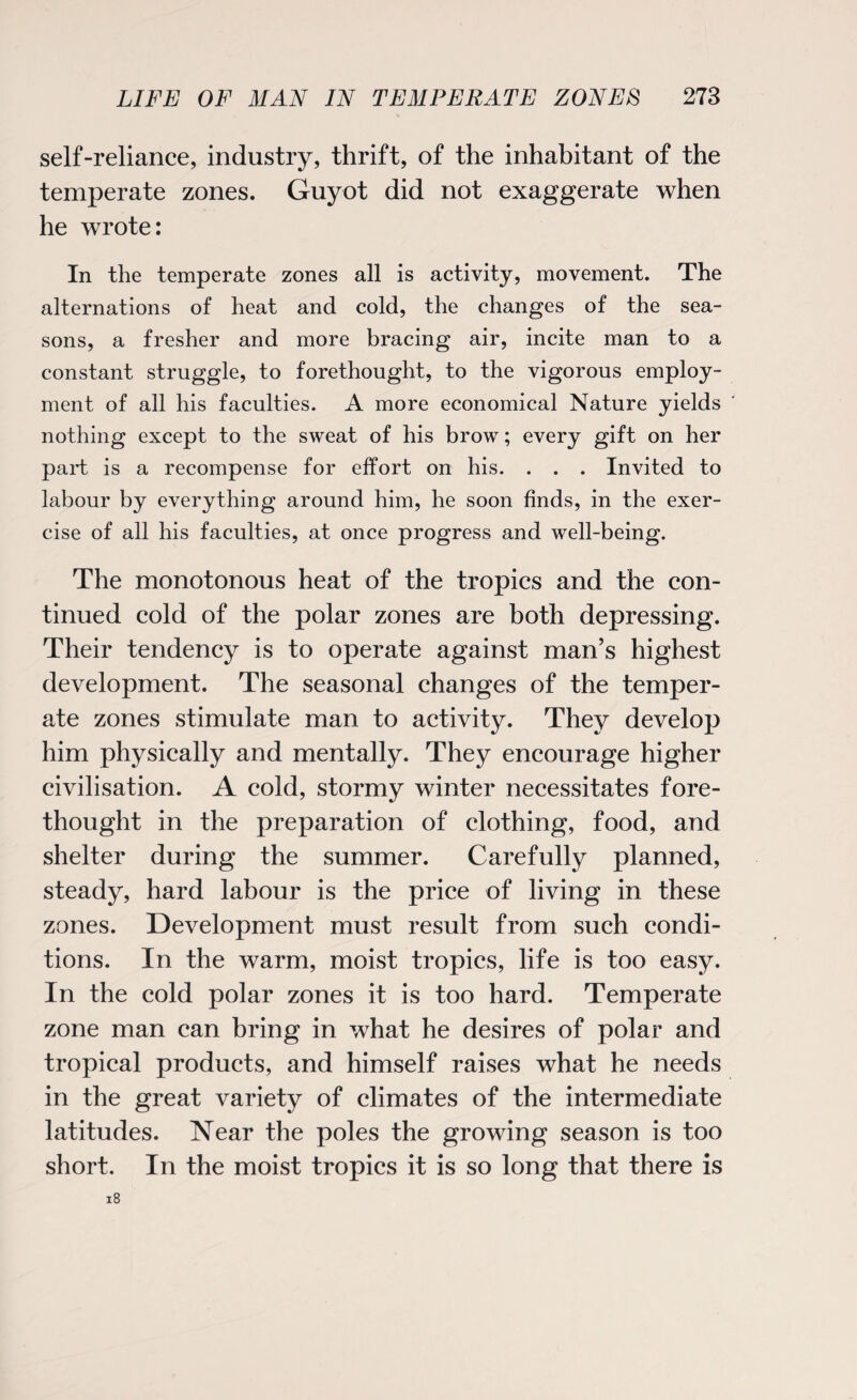 self-reliance, industry, thrift, of the inhabitant of the temperate zones. Guyot did not exaggerate when he wrote: In the temperate zones all is activity, movement. The alternations of heat and cold, the changes of the sea¬ sons, a fresher and more bracing air, incite man to a constant struggle, to forethought, to the vigorous employ¬ ment of all his faculties. A more economical Nature yields nothing except to the sweat of his brow; every gift on her paid is a recompense for effort on his. . . . Invited to labour by everything around him, he soon finds, in the exer¬ cise of all his faculties, at once progress and well-being. The monotonous heat of the tropics and the con¬ tinued cold of the polar zones are both depressing. Their tendency is to operate against man’s highest development. The seasonal changes of the temper¬ ate zones stimulate man to activity. They develop him physically and mentally. They encourage higher civilisation. A cold, stormy winter necessitates fore¬ thought in the preparation of clothing, food, and shelter during the summer. Carefully planned, steady, hard labour is the price of living in these zones. Development must result from such condi¬ tions. In the warm, moist tropics, life is too easy. In the cold polar zones it is too hard. Temperate zone man can bring in what he desires of polar and tropical products, and himself raises what he needs in the great variety of climates of the intermediate latitudes. Near the poles the growing season is too short. In the moist tropics it is so long that there is 18