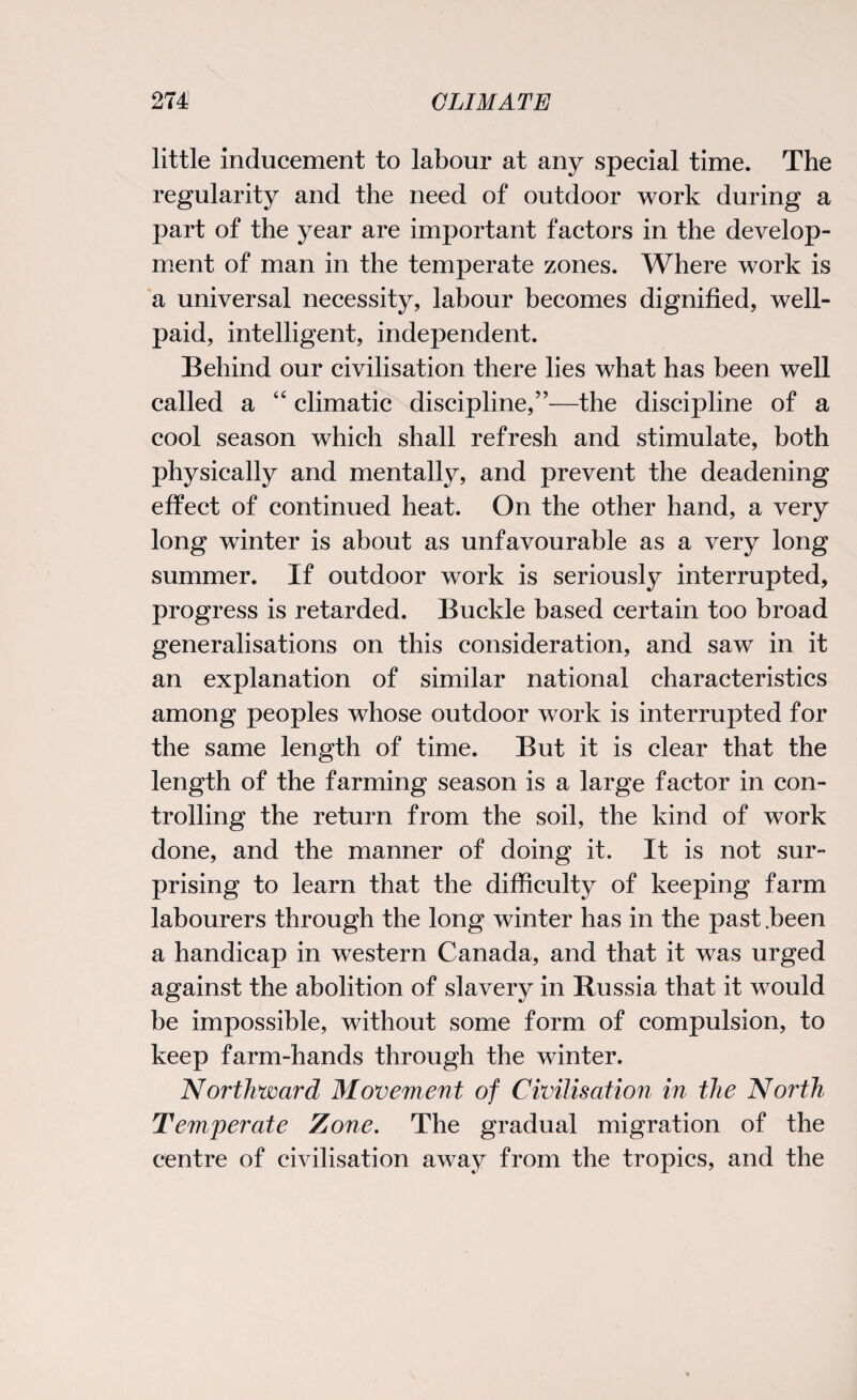 little inducement to labour at any special time. The regularity and the need of outdoor work during a part of the year are important factors in the develop¬ ment of man in the temperate zones. Where work is a universal necessity, labour becomes dignified, well- paid, intelligent, independent. Behind our civilisation there lies what has been well called a “ climatic discipline,”—the discipline of a cool season which shall refresh and stimulate, both physically and mentalty, and prevent the deadening effect of continued heat. On the other hand, a very long winter is about as unfavourable as a very long summer. If outdoor work is seriously interrupted, progress is retarded. Buckle based certain too broad generalisations on this consideration, and saw in it an explanation of similar national characteristics among peoples whose outdoor work is interrupted for the same length of time. But it is clear that the length of the farming season is a large factor in con¬ trolling the return from the soil, the kind of work done, and the manner of doing it. It is not sur¬ prising to learn that the difficulty of keeping farm labourers through the long winter has in the past .been a handicap in western Canada, and that it was urged against the abolition of slavery in Russia that it would be impossible, without some form of compulsion, to keep farm-hands through the winter. Northward Movement of Civilisation in the North Temperate Zone. The gradual migration of the centre of civilisation away from the tropics, and the