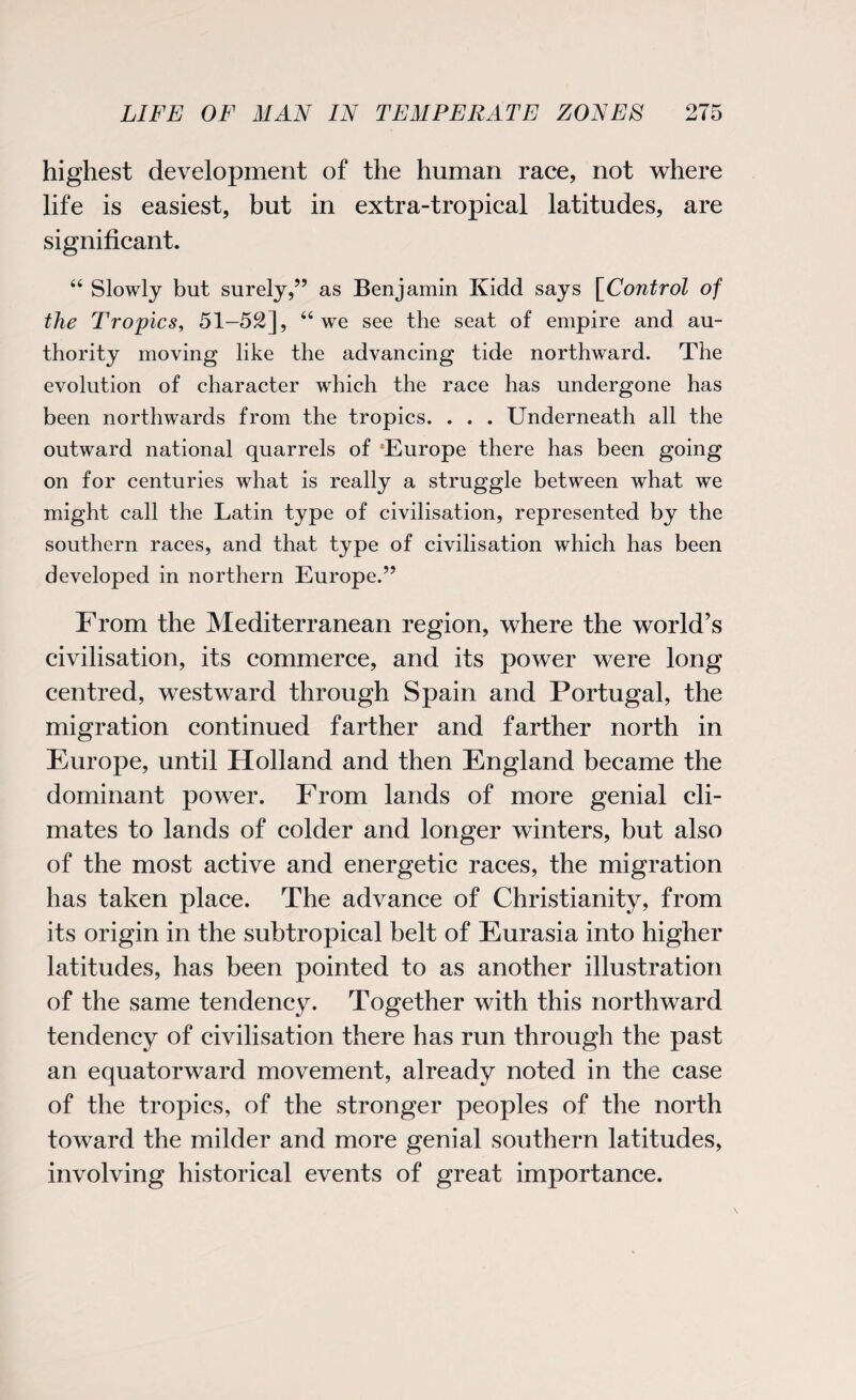 highest development of the human race, not where life is easiest, but in extra-tropical latitudes, are significant. 44 Slowly but surely,” as Benjamin Kidd says [Control of the Tropics, 51—52], 44 we see the seat of empire and au¬ thority moving like the advancing tide northward. The evolution of character which the race has undergone has been northwards from the tropics. . . . Underneath all the outward national quarrels of ‘Europe there has been going on for centuries what is really a struggle between what we might call the Latin type of civilisation, represented by the southern races, and that type of civilisation which has been developed in northern Europe.” From the Mediterranean region, where the world’s civilisation, its commerce, and its power were long centred, westward through Spain and Portugal, the migration continued farther and farther north in Europe, until Holland and then England became the dominant power. From lands of more genial cli¬ mates to lands of colder and longer winters, but also of the most active and energetic races, the migration has taken place. The advance of Christianity, from its origin in the subtropical belt of Eurasia into higher latitudes, has been pointed to as another illustration of the same tendency. Together with this northward tendency of civilisation there has run through the past an equatorward movement, already noted in the case of the tropics, of the stronger peoples of the north toward the milder and more genial southern latitudes, involving historical events of great importance.