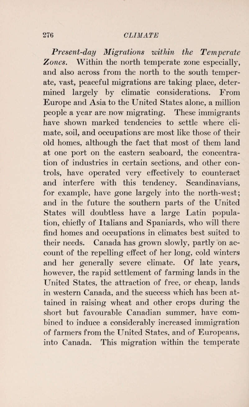 Present-day Migrations within the Temperate Zones. Within the north temperate zone especially, and also across from the north to the south temper¬ ate, vast, peaceful migrations are taking place, deter¬ mined largely by climatic considerations. From Europe and Asia to the United States alone, a million people a year are now migrating. These immigrants have shown marked tendencies to settle where cli¬ mate, soil, and occupations are most like those of their old homes, although the fact that most of them land at one port on the eastern seaboard, the concentra¬ tion of industries in certain sections, and other con¬ trols, have operated very effectively to counteract and interfere with this tendency. Scandinavians, for example, have gone largely into the north-west; and in the future the southern parts of the United States will doubtless have a large Latin popula¬ tion, chiefly of Italians and Spaniards, who will there find homes and occupations in climates best suited to their needs. Canada has grown slowly, partly on ac¬ count of the repelling effect of her long, cold winters and her generally severe climate. Of late years, however, the rapid settlement of farming lands in the United States, the attraction of free, or cheap, lands in western Canada, and the success which has been at¬ tained in raising wheat and other crops during the short but favourable Canadian summer, have com¬ bined to induce a considerably increased immigration of farmers from the United States, and of Europeans, into Canada. This migration within the temperate