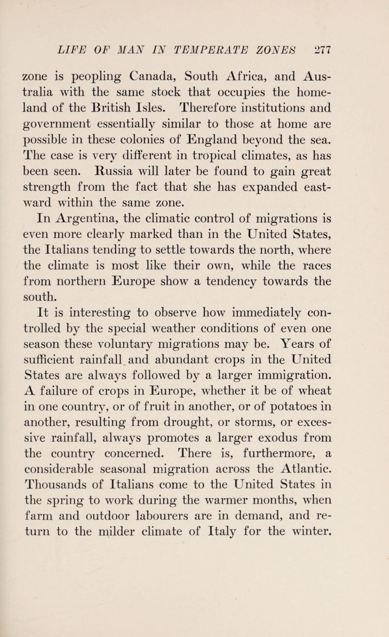 zone is peopling Canada, South Africa, and Aus¬ tralia with the same stock that occupies the home¬ land of the British Isles. Therefore institutions and government essentially similar to those at home are possible in these colonies of England beyond the sea. The case is very different in tropical climates, as has been seen. Russia will later be found to gain great strength from the fact that she has expanded east¬ ward within the same zone. In Argentina, the climatic control of migrations is even more clearly marked than in the United States, the Italians tending to settle towards the north, where the climate is most like their own, while the races from northern Europe show a tendency towards the south. It is interesting to observe how immediately con¬ trolled by the special weather conditions of even one season these voluntary migrations may be. Years of sufficient rainfall and abundant crops in the United States are always followed by a larger immigration. A failure of crops in Europe, whether it be of wheat in one country, or of fruit in another, or of potatoes in another, resulting from drought, or storms, or exces¬ sive rainfall, always promotes a larger exodus from the country concerned. There is, furthermore, a considerable seasonal migration across the Atlantic. Thousands of Italians come to the United States in the spring to work during the warmer months, when farm and outdoor labourers are in demand, and re¬ turn to the milder climate of Italy for the winter.