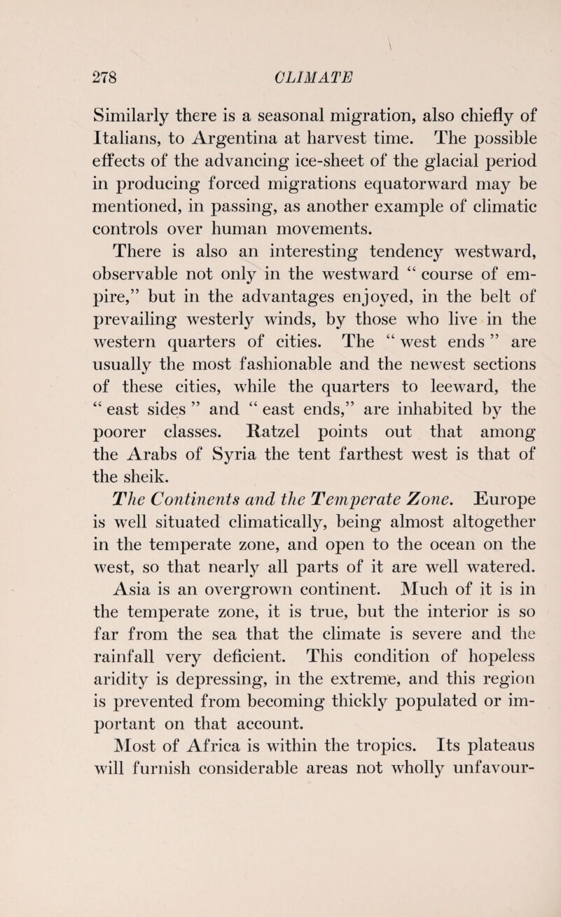 Similarly there is a seasonal migration, also chiefly of Italians, to Argentina at harvest time. The possible effects of the advancing ice-sheet of the glacial period in producing forced migrations equator ward may be mentioned, in passing, as another example of climatic controls over human movements. There is also an interesting tendency westward, observable not only in the westward “ course of em¬ pire,” but in the advantages enjoyed, in the belt of prevailing westerly winds, by those who live in the western quarters of cities. The “ west ends ” are usually the most fashionable and the newest sections of these cities, while the quarters to leeward, the “ east sides ” and “ east ends,” are inhabited by the poorer classes. Ratzel points out that among the Arabs of Syria the tent farthest west is that of the sheik. The Continents and the Temperate Zone. Europe is well situated climatically, being almost altogether in the temperate zone, and open to the ocean on the west, so that nearly all parts of it are well watered. Asia is an overgrown continent. Much of it is in the temperate zone, it is true, hut the interior is so far from the sea that the climate is severe and the rainfall very deficient. This condition of hopeless aridity is depressing, in the extreme, and this region is prevented from becoming thickly populated or im¬ portant on that account. Most of Africa is within the tropics. Its plateaus will furnish considerable areas not wholly unfavour-