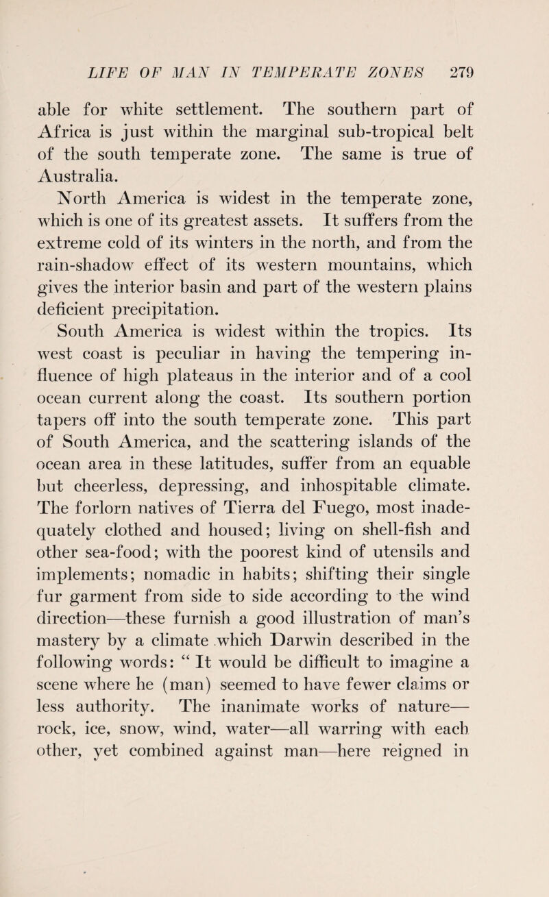 able for white settlement. The southern part of Africa is just within the marginal sub-tropical belt of the south temperate zone. The same is true of Australia. North America is widest in the temperate zone, which is one of its greatest assets. It suffers from the extreme cold of its winters in the north, and from the rain-shadow effect of its western mountains, which gives the interior basin and part of the western plains deficient precipitation. South America is widest within the tropics. Its west coast is peculiar in having the tempering in¬ fluence of high plateaus in the interior and of a cool ocean current along the coast. Its southern portion tapers off into the south temperate zone. This part of South America, and the scattering islands of the ocean area in these latitudes, suffer from an equable but cheerless, depressing, and inhospitable climate. The forlorn natives of Tierra del Fuego, most inade¬ quately clothed and housed; living on shell-fish and other sea-food; with the poorest kind of utensils and implements; nomadic in habits; shifting their single fur garment from side to side according to the wind direction—these furnish a good illustration of man’s mastery by a climate which Darwin described in the following words: “ It would be difficult to imagine a scene where he (man) seemed to have fewer claims or less authority. The inanimate works of nature— rock, ice, snow, wind, water—all warring with each other, yet combined against man—here reigned in