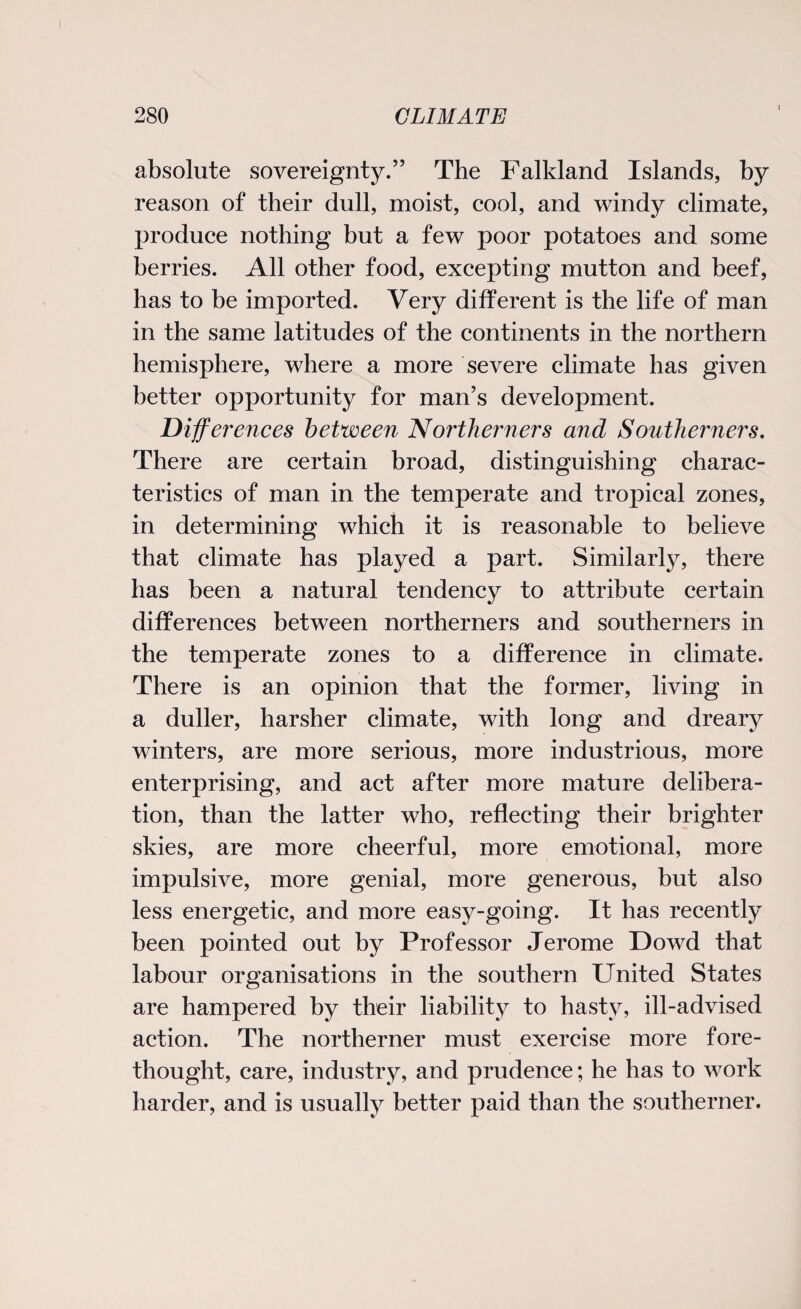 i absolute sovereignty.” The Falkland Islands, by reason of their dull, moist, cool, and windy climate, produce nothing but a few poor potatoes and some berries. All other food, excepting mutton and beef, has to be imported. Very different is the life of man in the same latitudes of the continents in the northern hemisphere, where a more severe climate has given better opportunity for man’s development. Differences between Northerners and Southerners. There are certain broad, distinguishing charac¬ teristics of man in the temperate and tropical zones, in determining which it is reasonable to believe that climate has played a part. Similarly, there has been a natural tendency to attribute certain differences between northerners and southerners in the temperate zones to a difference in climate. There is an opinion that the former, living in a duller, harsher climate, with long and dreary winters, are more serious, more industrious, more enterprising, and act after more mature delibera¬ tion, than the latter who, reflecting their brighter skies, are more cheerful, more emotional, more impulsive, more genial, more generous, but also less energetic, and more easy-going. It has recently been pointed out by Professor Jerome Dowd that labour organisations in the southern United States are hampered by their liability to hasty, ill-advised action. The northerner must exercise more fore¬ thought, care, industry, and prudence; he has to work harder, and is usually better paid than the southerner.