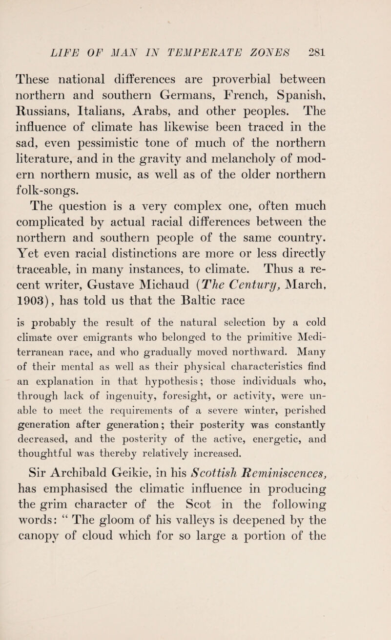 These national differences are proverbial between northern and southern Germans, French, Spanish, Russians, Italians, Arabs, and other peoples. The influence of climate has likewise been traced in the sad, even pessimistic tone of much of the northern literature, and in the gravity and melancholy of mod¬ ern northern music, as well as of the older northern folk-songs. The question is a very complex one, often much complicated by actual racial differences between the northern and southern people of the same country. Yet even racial distinctions are more or less directly traceable, in many instances, to climate. Thus a re¬ cent writer, Gustave Michaud (The Century, March, 1903), has told us that the Baltic race is probably the result of the natural selection by a cold climate over emigrants who belonged to the primitive Medi¬ terranean race, and who gradually moved northward. Many of their mental as well as their physical characteristics find an explanation in that hypothesis; those individuals who, through lack of ingenuity, foresight, or activity, were un¬ able to meet the requirements of a severe winter, perished generation after generation; their posterity was constantly decreased, and the posterity of the active, energetic, and thoughtful was thereby relatively increased. Sir Archibald Geikie, in his Scottish Reminiscences, has emphasised the climatic influence in producing the grim character of the Scot in the following words: “ The gloom of his valleys is deepened by the canopy of cloud which for so large a portion of the