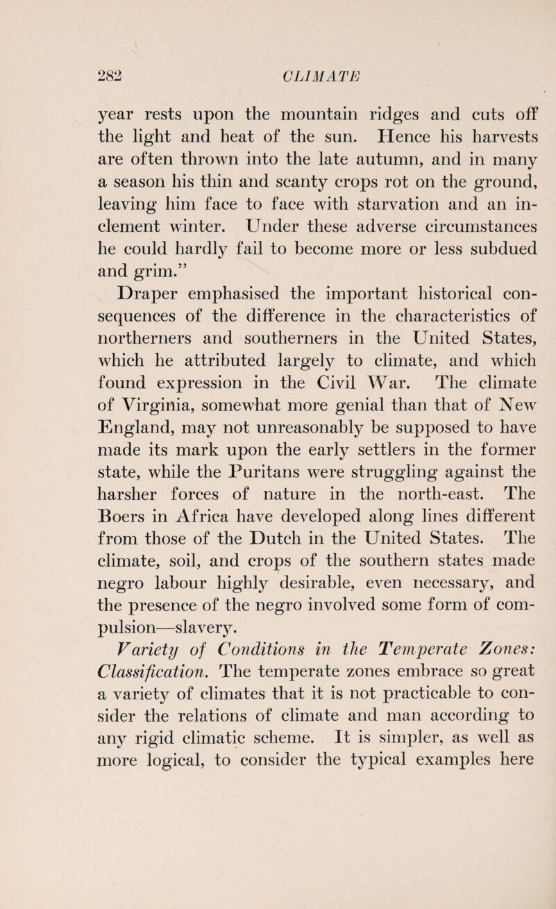 year rests upon the mountain ridges and cuts off the light and heat of the sun. Hence his harvests are often thrown into the late autumn, and in many a season his thin and scanty crops rot on the ground, leaving him face to face with starvation and an in¬ clement winter. Under these adverse circumstances he could hardly fail to become more or less subdued and grim.” Draper emphasised the important historical con¬ sequences of the difference in the characteristics of northerners and southerners in the United States, which he attributed largely to climate, and which found expression in the Civil War. The climate of Virginia, somewhat more genial than that of New England, may not unreasonably be supposed to have made its mark upon the early settlers in the former state, while the Puritans were struggling against the harsher forces of nature in the north-east. The Boers in Africa have developed along lines different from those of the Dutch in the United States. The climate, soil, and crops of the southern states made negro labour highly desirable, even necessary, and the presence of the negro involved some form of com¬ pulsion—slavery. Variety of Conditions in the Temperate Zones: Classification. The temperate zones embrace so great a variety of climates that it is not practicable to con¬ sider the relations of climate and man according to any rigid climatic scheme. It is simpler, as well as more logical, to consider the typical examples here