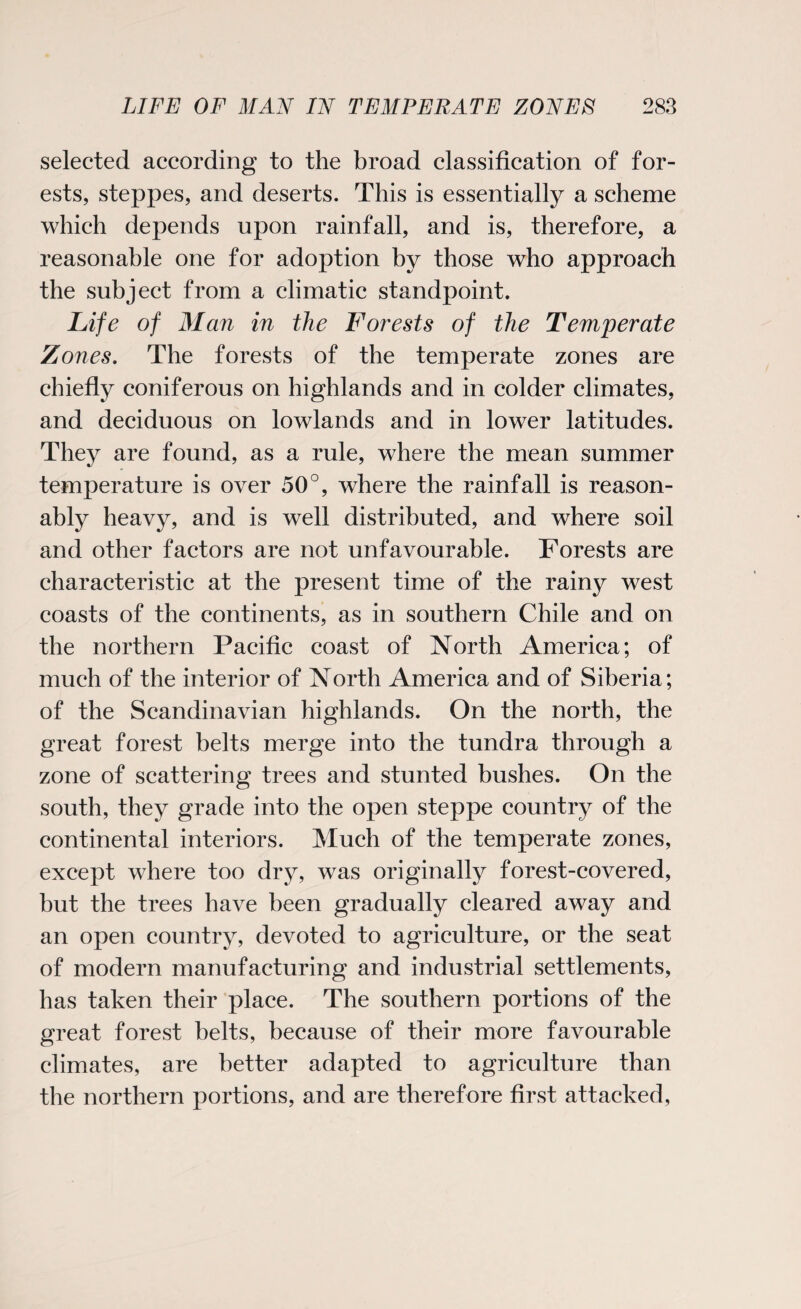 selected according to the broad classification of for¬ ests, steppes, and deserts. This is essentially a scheme which depends upon rainfall, and is, therefore, a reasonable one for adoption by those who approach the subject from a climatic standpoint. Life of Man in the Forests of the Temperate Zones. The forests of the temperate zones are chiefly coniferous on highlands and in colder climates, and deciduous on lowlands and in lower latitudes. They are found, as a rule, where the mean summer temperature is over 50°, where the rainfall is reason¬ ably heavy, and is well distributed, and where soil and other factors are not unfavourable. Forests are characteristic at the present time of the rainy west coasts of the continents, as in southern Chile and on the northern Pacific coast of North America; of much of the interior of North America and of Siberia; of the Scandinavian highlands. On the north, the great forest belts merge into the tundra through a zone of scattering trees and stunted bushes. On the south, they grade into the open steppe country of the continental interiors. Much of the temperate zones, except where too dry, was originally forest-covered, but the trees have been gradually cleared away and an open country, devoted to agriculture, or the seat of modern manufacturing and industrial settlements, has taken their place. The southern portions of the great forest belts, because of their more favourable climates, are better adapted to agriculture than the northern portions, and are therefore first attacked,