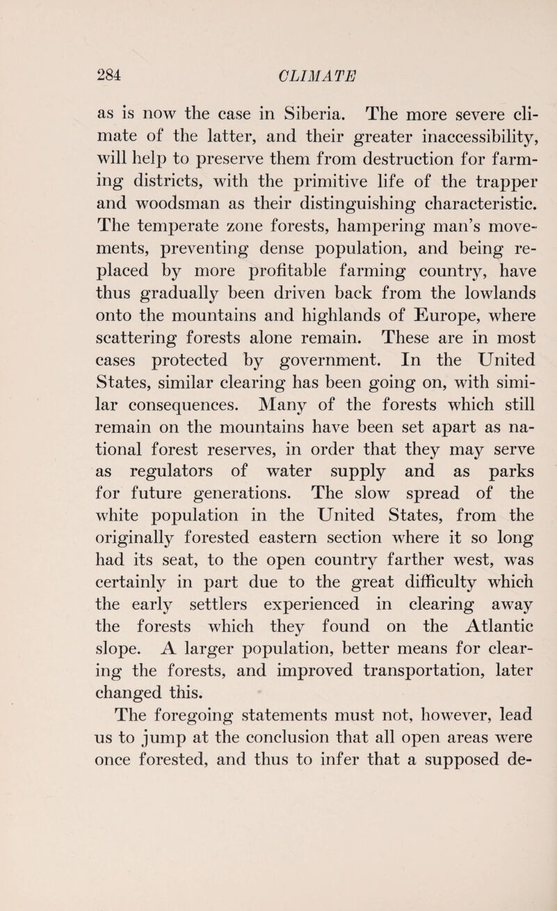 as is now the case in Siberia. The more severe cli¬ mate of the latter, and their greater inaccessibility, will help to preserve them from destruction for farm¬ ing districts, with the primitive life of the trapper and woodsman as their distinguishing characteristic. The temperate zone forests, hampering man’s move¬ ments, preventing dense population, and being re¬ placed by more profitable farming country, have thus gradually been driven back from the lowlands onto the mountains and highlands of Europe, where scattering forests alone remain. These are in most cases protected by government. In the United States, similar clearing has been going on, with simi¬ lar consequences. Many of the forests which still remain on the mountains have been set apart as na¬ tional forest reserves, in order that they may serve as regulators of water supply and as parks for future generations. The slow spread of the white population in the United States, from the originally forested eastern section where it so long had its seat, to the open country farther west, was certainly in part due to the great difficulty which the early settlers experienced in clearing away the forests which they found on the Atlantic slope. A larger population, better means for clear¬ ing the forests, and improved transportation, later changed this. The foregoing statements must not, however, lead us to jump at the conclusion that all open areas were once forested, and thus to infer that a supposed de-