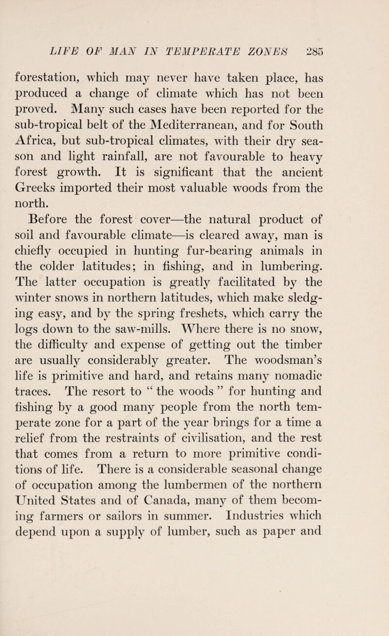 forestation, which may never have taken place, has produced a change of climate which has not been proved. Many such cases have been reported for the sub-tropical belt of the Mediterranean, and for South Africa, but sub-tropical climates, with their dry sea¬ son and light rainfall, are not favourable to heavy forest growth. It is significant that the ancient Greeks imported their most valuable woods from the north. Before the forest cover—the natural product of soil and favourable climate—is cleared away, man is chiefly occupied in hunting fur-bearing animals in the colder latitudes; in fishing, and in lumbering. The latter occupation is greatly facilitated by the winter snows in northern latitudes, which make sledg¬ ing easy, and by the spring freshets, which carry the logs down to the saw-mills. Where there is no snow, the difficulty and expense of getting out the timber are usually considerably greater. The woodsman’s life is primitive and hard, and retains many nomadic traces. The resort to “ the woods ” for hunting and fishing by a good many people from the north tem¬ perate zone for a part of the year brings for a time a relief from the restraints of civilisation, and the rest that comes from a return to more primitive condi¬ tions of life. There is a considerable seasonal change of occupation among the lumbermen of the northern United States and of Canada, many of them becom¬ ing farmers or sailors in summer. Industries which depend upon a supply of lumber, such as paper and