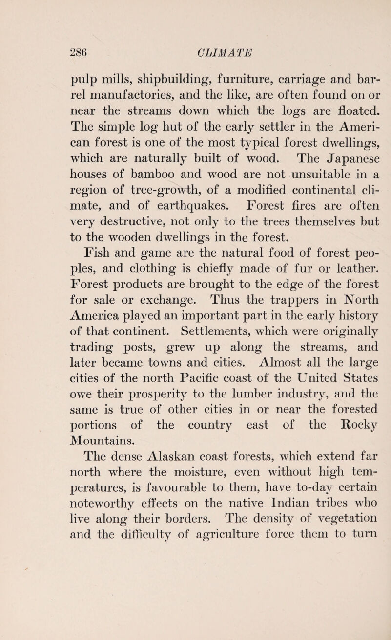 pulp mills, shipbuilding, furniture, carriage and bar¬ rel manufactories, and the like, are often found on or near the streams down which the logs are floated. The simple log hut of the early settler in the Ameri¬ can forest is one of the most typical forest dwellings, which are naturally built of wood. The Japanese houses of bamboo and wood are not unsuitable in a region of tree-growth, of a modified continental cli¬ mate, and of earthquakes. Forest fires are often very destructive, not only to the trees themselves but to the wooden dwellings in the forest. Fish and game are the natural food of forest peo¬ ples, and clothing is chiefly made of fur or leather. Forest products are brought to the edge of the forest for sale or exchange. Thus the trappers in North America played an important part in the early history of that continent. Settlements, which were originally trading posts, grew up along the streams, and later became towns and cities. Almost all the large cities of the north Pacific coast of the United States owe their prosperity to the lumber industry, and the same is true of other cities in or near the forested portions of the country east of the Rocky Mountains. The dense Alaskan coast forests, which extend far north where the moisture, even without high tem¬ peratures, is favourable to them, have to-day certain noteworthy effects on the native Indian tribes who live along their borders. The density of vegetation and the difficulty of agriculture force them to turn