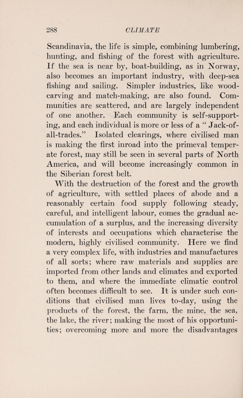 Scandinavia, the life is simple, combining lumbering, hunting, and fishing of the forest with agriculture. If the sea is near by, boat-building, as in Norway, also becomes an important industry, with deep-sea fishing and sailing. Simpler industries, like wood¬ carving and match-making, are also found. Com¬ munities are scattered, and are largely independent of one another. Each community is self-support¬ ing, and each individual is more or less of a “ Jack-of- all-trades.” Isolated clearings, where civilised man is making the first inroad into the primeval temper¬ ate forest, may still be seen in several parts of North America, and will become increasingly common in the Siberian forest belt. With the destruction of the forest and the growth of agriculture, with settled places of abode and a reasonably certain food supply following steady, careful, and intelligent labour, comes the gradual ac¬ cumulation of a surplus, and the increasing diversity of interests and occupations which characterise the modern, highly civilised community. Here we find a very complex life, with industries and manufactures of all sorts; where raw materials and supplies are imported from other lands and climates and exported to them, and where the immediate climatic control often becomes difficult to see. It is under such con¬ ditions that civilised man lives to-day, using the products of the forest, the farm, the mine, the sea, the lake, the river; making the most of his opportuni¬ ties; overcoming more and more the disadvantages