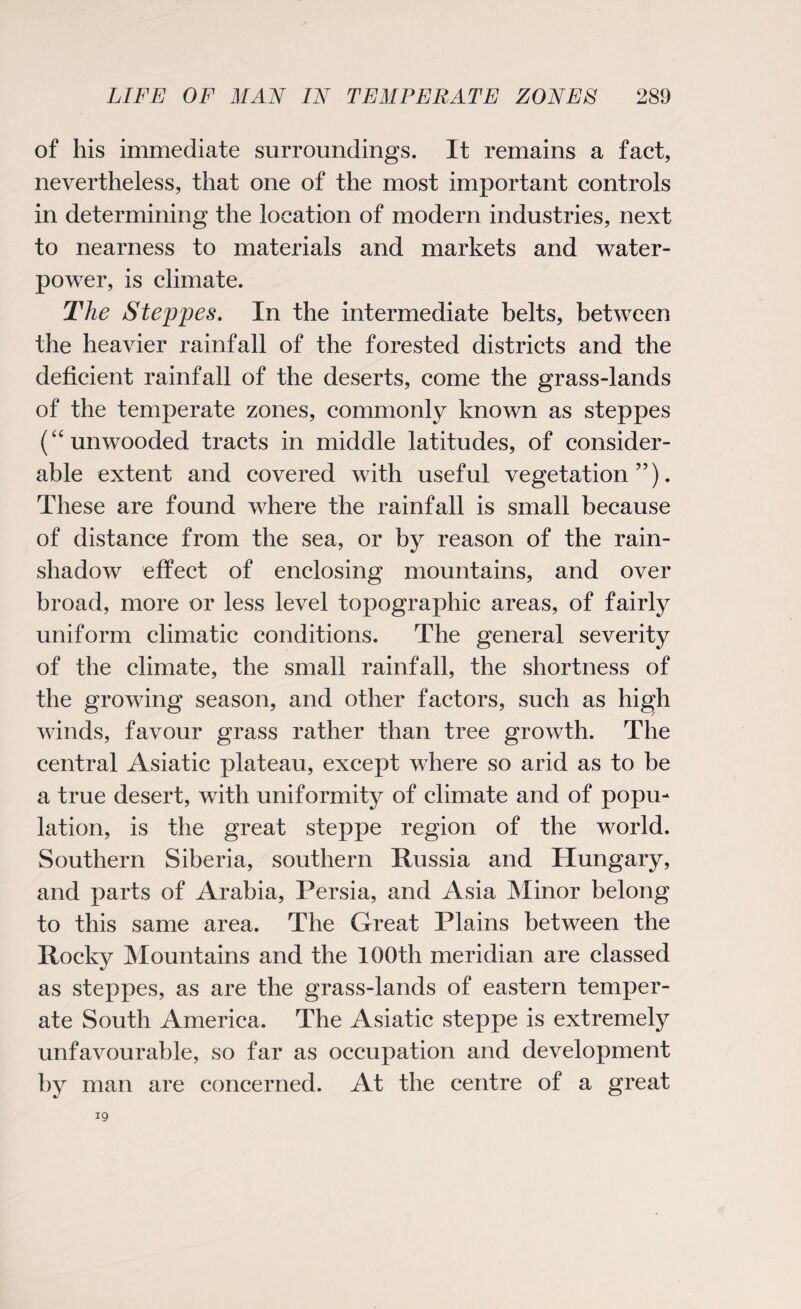 of his immediate surroundings. It remains a fact, nevertheless, that one of the most important controls in determining the location of modern industries, next to nearness to materials and markets and water¬ power, is climate. The Steppes. In the intermediate belts, between the heavier rainfall of the forested districts and the deficient rainfall of the deserts, come the grass-lands of the temperate zones, commonly known as steppes (“unwooded tracts in middle latitudes, of consider¬ able extent and covered with useful vegetation”). These are found where the rainfall is small because of distance from the sea, or by reason of the rain- shadow effect of enclosing mountains, and over broad, more or less level topographic areas, of fairly uniform climatic conditions. The general severity of the climate, the small rainfall, the shortness of the growing season, and other factors, such as high winds, favour grass rather than tree growth. The central Asiatic plateau, except where so arid as to be a true desert, with uniformity of climate and of popu¬ lation, is the great steppe region of the world. Southern Siberia, southern Hussia and Hungary, and parts of Arabia, Persia, and Asia Minor belong to this same area. The Great Plains between the Rocky Mountains and the 100th meridian are classed as steppes, as are the grass-lands of eastern temper¬ ate South America. The Asiatic steppe is extremely unfavourable, so far as occupation and development by man are concerned. At the centre of a great 19