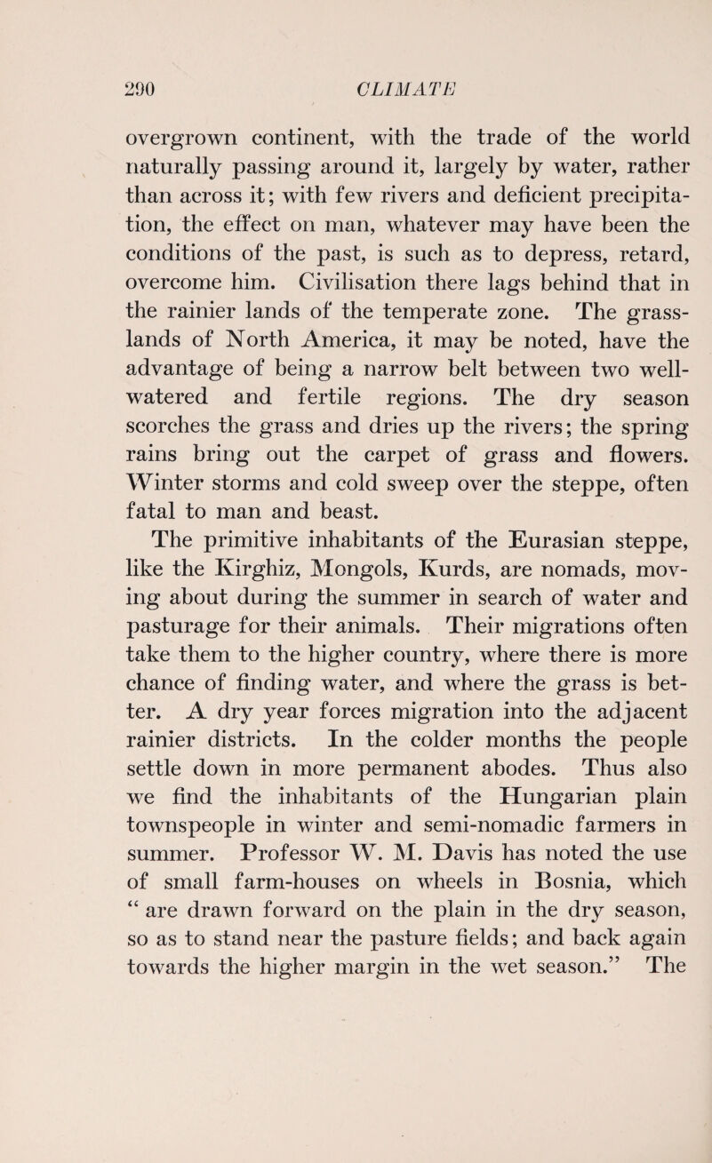 overgrown continent, with the trade of the world naturally passing around it, largely by water, rather than across it; with few rivers and deficient precipita¬ tion, the effect on man, whatever may have been the conditions of the past, is such as to depress, retard, overcome him. Civilisation there lags behind that in the rainier lands of the temperate zone. The grass¬ lands of North America, it may be noted, have the advantage of being a narrow belt between two well- watered and fertile regions. The dry season scorches the grass and dries up the rivers; the spring rains bring out the carpet of grass and flowers. Winter storms and cold sweep over the steppe, often fatal to man and beast. The primitive inhabitants of the Eurasian steppe, like the Kirghiz, Mongols, Kurds, are nomads, mov¬ ing about during the summer in search of water and pasturage for their animals. Their migrations often take them to the higher country, where there is more chance of finding water, and where the grass is bet¬ ter. A dry year forces migration into the adjacent rainier districts. In the colder months the people settle down in more permanent abodes. Thus also we find the inhabitants of the Hungarian plain townspeople in winter and semi-nomadic farmers in summer. Professor W. M. Davis has noted the use of small farm-houses on wheels in Bosnia, which “ are drawn forward on the plain in the dry season, so as to stand near the pasture fields; and back again towards the higher margin in the wet season.” The