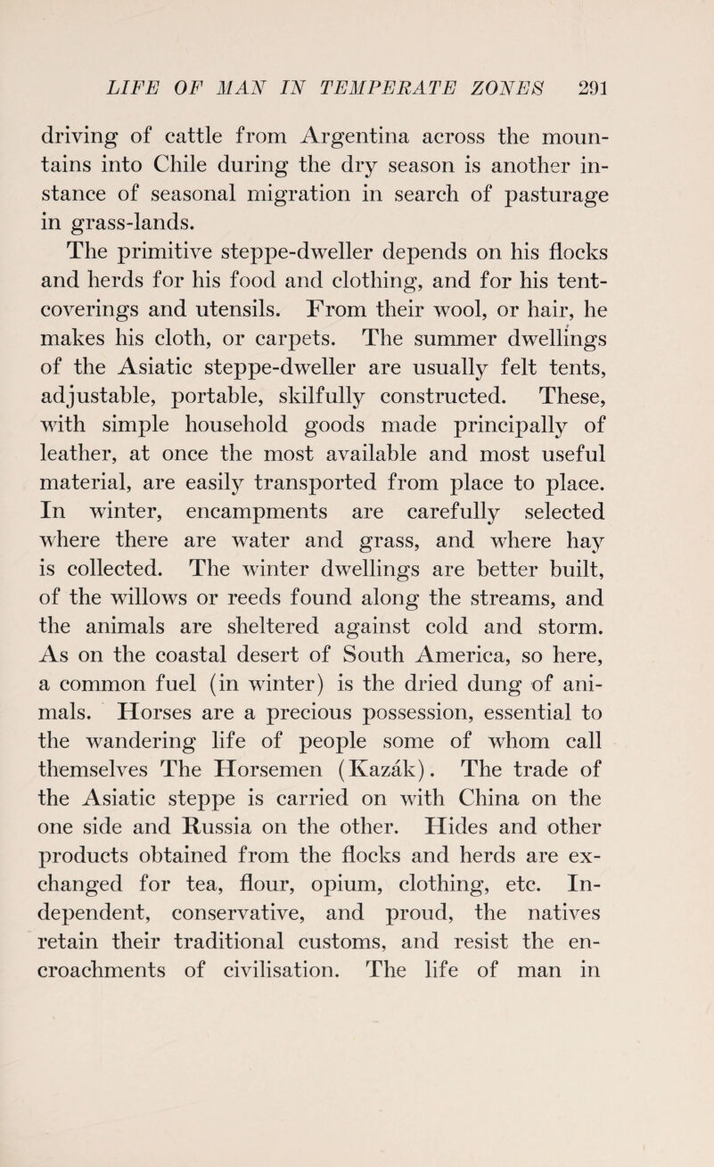 driving of cattle from Argentina across the moun¬ tains into Chile during the dry season is another in¬ stance of seasonal migration in search of pasturage in grass-lands. The primitive steppe-dweller depends on his flocks and herds for his food and clothing, and for his tent- coverings and utensils. From their wool, or hair, he makes his cloth, or carpets. The summer dwellings of the Asiatic steppe-dweller are usually felt tents, adjustable, portable, skilfully constructed. These, with simple household goods made principally of leather, at once the most available and most useful material, are easily transported from place to place. In winter, encampments are carefully selected where there are water and grass, and where hay is collected. The winter dwellings are better built, of the willows or reeds found along the streams, and the animals are sheltered against cold and storm. As on the coastal desert of South America, so here, a common fuel (in winter) is the dried dung of ani¬ mals. Horses are a precious possession, essential to the wandering life of people some of whom call themselves The Horsemen (Kazak). The trade of the Asiatic steppe is carried on with China on the one side and Russia on the other. Hides and other products obtained from the flocks and herds are ex¬ changed for tea, flour, opium, clothing, etc. In¬ dependent, conservative, and proud, the natives retain their traditional customs, and resist the en¬ croachments of civilisation. The life of man in