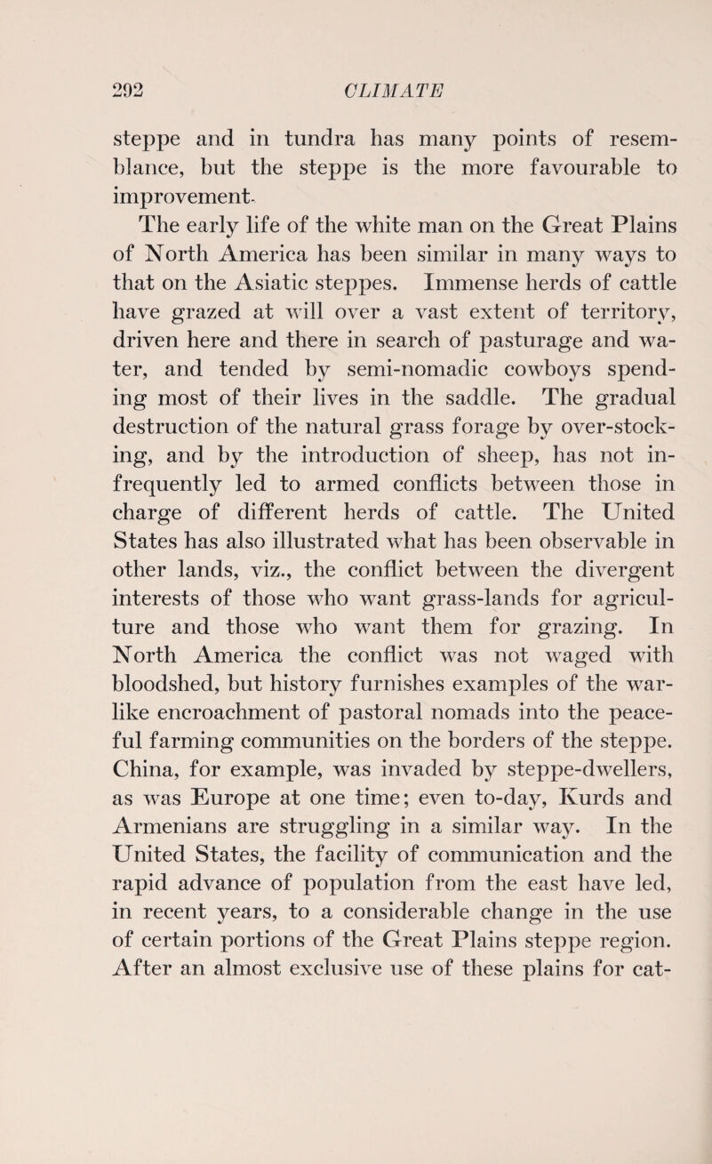 steppe and in tundra has many points of resem¬ blance, but the steppe is the more favourable to improvement- The early life of the white man on the Great Plains of North America has been similar in many ways to that on the Asiatic steppes. Immense herds of cattle have grazed at will over a vast extent of territory, driven here and there in search of pasturage and wa¬ ter, and tended by semi-nomadic cowboys spend¬ ing most of their lives in the saddle. The gradual destruction of the natural grass forage by over-stock¬ ing, and by the introduction of sheep, has not in¬ frequently led to armed conflicts between those in charge of different herds of cattle. The United States has also illustrated what has been observable in other lands, viz., the conflict between the divergent interests of those who want grass-lands for agricul¬ ture and those who want them for grazing. In North America the conflict was not waged with bloodshed, but history furnishes examples of the war¬ like encroachment of pastoral nomads into the peace¬ ful farming communities on the borders of the steppe. China, for example, was invaded by steppe-dwellers, as was Europe at one time; even to-day, Kurds and Armenians are struggling in a similar way. In the United States, the facility of communication and the rapid advance of population from the east have led, in recent years, to a considerable change in the use of certain portions of the Great Plains steppe region. After an almost exclusive use of these plains for cat-