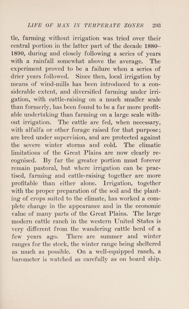 tie, farming without irrigation was tried over their central portion in the latter part of the decade 1880- 1890, during and closely following a series of years with a rainfall somewhat above the average. The experiment proved to be a failure when a series of drier years followed. Since then, local irrigation by means of wind-mills has been introduced to a con¬ siderable extent, and diversified farming under irri¬ gation, with cattle-raising on a much smaller scale than formerly, has been found to be a far more profit¬ able undertaking than farming on a large scale with¬ out irrigation. The cattle are fed, when necessary, with alfalfa or other forage raised for that purpose; are bred under supervision, and are protected against the severe winter storms and cold. The climatic limitations of the Great Plains are now clearly re¬ cognised. By far the greater portion must forever remain pastoral, but where irrigation can be prac¬ tised, farming and cattle-raising together are more profitable than either alone. Irrigation, together with the proper preparation of the soil and the plant¬ ing of crops suited to the climate, has worked a com¬ plete change in the appearance and in the economic value of many parts of the Great Plains. The large modern cattle ranch in the western United States is very different from the wandering cattle herd of a few years ago. There are summer and winter ranges for the stock, the winter range being sheltered as much as possible. On a well-equipped ranch, a barometer is watched as carefully as on board ship.