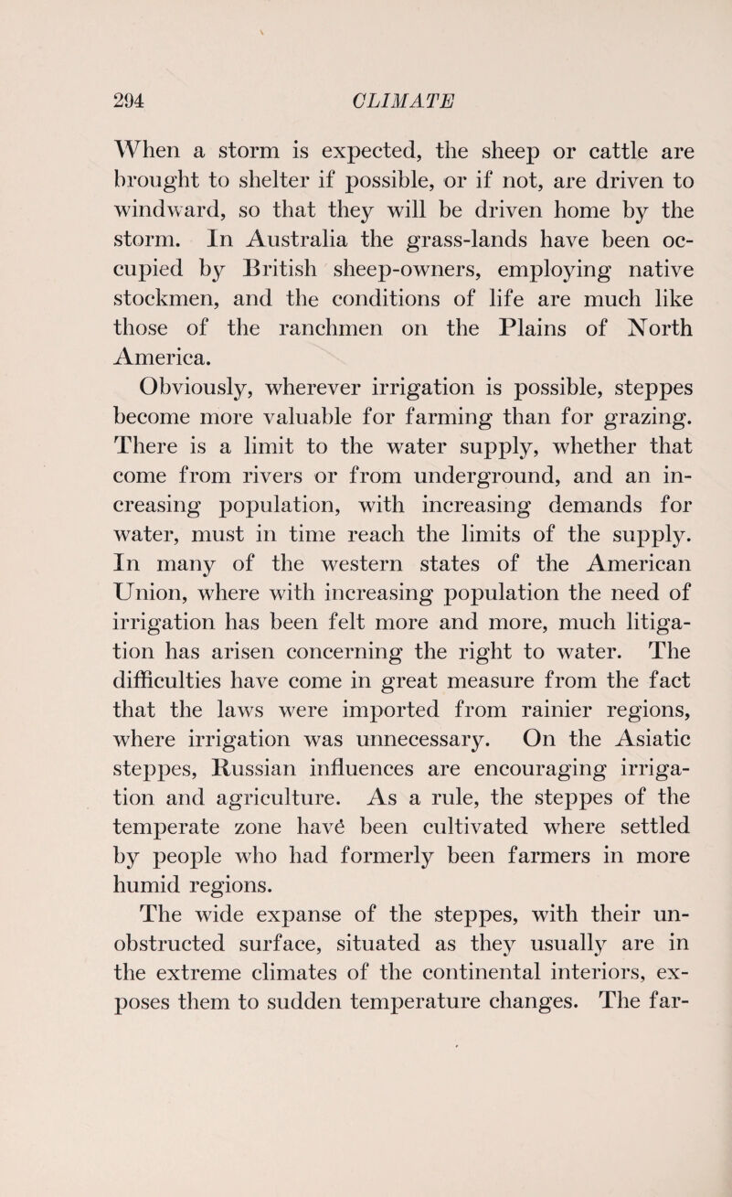 When a storm is expected, the sheep or cattle are brought to shelter if possible, or if not, are driven to windward, so that they will be driven home by the storm. In Australia the grass-lands have been oc¬ cupied by British sheep-owners, employing native stockmen, and the conditions of life are much like those of the ranchmen on the Plains of North America. Obviously, wherever irrigation is possible, steppes become more valuable for farming than for grazing. There is a limit to the water supply, whether that come from rivers or from underground, and an in¬ creasing population, with increasing demands for water, must in time reach the limits of the supply. In many of the western states of the American Union, where with increasing population the need of irrigation has been felt more and more, much litiga¬ tion has arisen concerning the right to water. The difficulties have come in great measure from the fact that the laws were imported from rainier regions, where irrigation was unnecessary. On the Asiatic steppes, Russian influences are encouraging irriga¬ tion and agriculture. As a rule, the steppes of the temperate zone hav£ been cultivated where settled by people who had formerly been farmers in more humid regions. The wide expanse of the steppes, with their un¬ obstructed surface, situated as they usually are in the extreme climates of the continental interiors, ex¬ poses them to sudden temperature changes. The far-