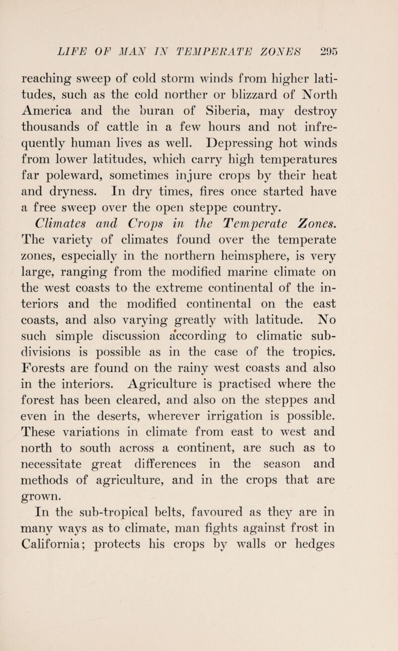 reaching sweep of cold storm winds from higher lati¬ tudes, such as the cold norther or blizzard of North America and the buran of Siberia, may destroy thousands of cattle in a few hours and not infre¬ quently human lives as well. Depressing hot winds from lower latitudes, which carry high temperatures far poleward, sometimes injure crops by their heat and dryness. In dry times, fires once started have a free sweep over the open steppe country. Climates and Crops in the Temperate Zones. The variety of climates found over the temperate zones, especially in the northern hemisphere, is very large, ranging from the modified marine climate on the west coasts to the extreme continental of the in¬ teriors and the modified continental on the east coasts, and also varying greatly with latitude. No such simple discussion according to climatic sub¬ divisions is possible as in the case of the tropics. Forests are found on the rainy west coasts and also in the interiors. Agriculture is practised where the forest has been cleared, and also on the steppes and even in the deserts, wherever irrigation is possible. These variations in climate from east to west and north to south across a continent, are such as to necessitate great differences in the season and methods of agriculture, and in the crops that are grown. In the sub-tropical belts, favoured as they are in many ways as to climate, man fights against frost in California; protects his crops by walls or hedges