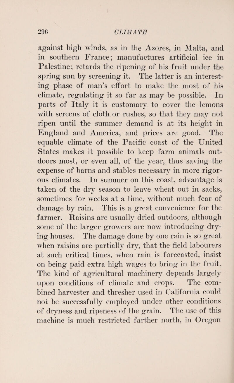 against high winds, as in the Azores, in Malta, and in southern France; manufactures artificial ice in Palestine; retards the ripening of his fruit under the spring sun by screening it. The latter is an interest¬ ing phase of man’s effort to make the most of his climate, regulating it so far as may be possible. In parts of Italy it is customary to cover the lemons with screens of cloth or rushes, so that they may not ripen until the summer demand is at its height in England and America, and prices are good. The equable climate of the Pacific coast of the United States makes it possible to keep farm animals out¬ doors most, or even all, of the year, thus saving the expense of barns and stables necessary in more rigor¬ ous climates. In summer on this coast, advantage is taken of the drv season to leave wheat out in sacks, sometimes for weeks at a time, without much fear of damage by rain. This is a great convenience for the farmer. Raisins are usually dried outdoors, although some of the larger growers are now introducing dry¬ ing houses. The damage done by one rain is so great when raisins are partially dry, that the field labourers at such critical times, when rain is forecasted, insist on being paid extra high wages to bring in the fruit. The kind of agricultural machinery depends largely upon conditions of climate and crops. The com¬ bined harvester and thresher used in California could not be successfully employed under other conditions of dryness and ripeness of the grain. The use of this machine is much restricted farther north, in Oregon