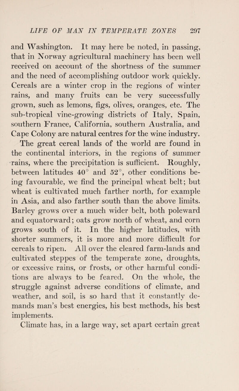 and Washington. It may here be noted, in passing, that in Norway agricultural machinery has been well received on account of the shortness of the summer and the need of accomplishing outdoor work quickly. Cereals are a winter crop in the regions of winter rains, and many fruits can be very successfully grown, such as lemons, figs, olives, oranges, etc. The sub-tropical vine-growing districts of Italy, Spain, southern France, California, southern Australia, and Cape Colony are natural centres for the wine industry. The great cereal lands of the world are found in the continental interiors, in the regions of summer rains, where the precipitation is sufficient. Roughly, between latitudes 40° and 52°, other conditions be¬ ing favourable, we find the principal wheat belt; but wheat is cultivated much farther north, for example in Asia, and also farther south than the above limits. Barley grows over a much wider belt, both poleward and equatorward; oats grow north of wheat, and corn grows south of it. In the higher latitudes, with shorter summers, it is more and more difficult for cereals to ripen. All over the cleared farm-lands and cultivated steppes of the temperate zone, droughts, or excessive rains, or frosts, or other harmful condi¬ tions are always to be feared. On the whole, the struggle against adverse conditions of climate, and weather, and soil, is so hard that it constantly de¬ mands man’s best energies, his best methods, his best implements. Climate has, in a large way, set apart certain great