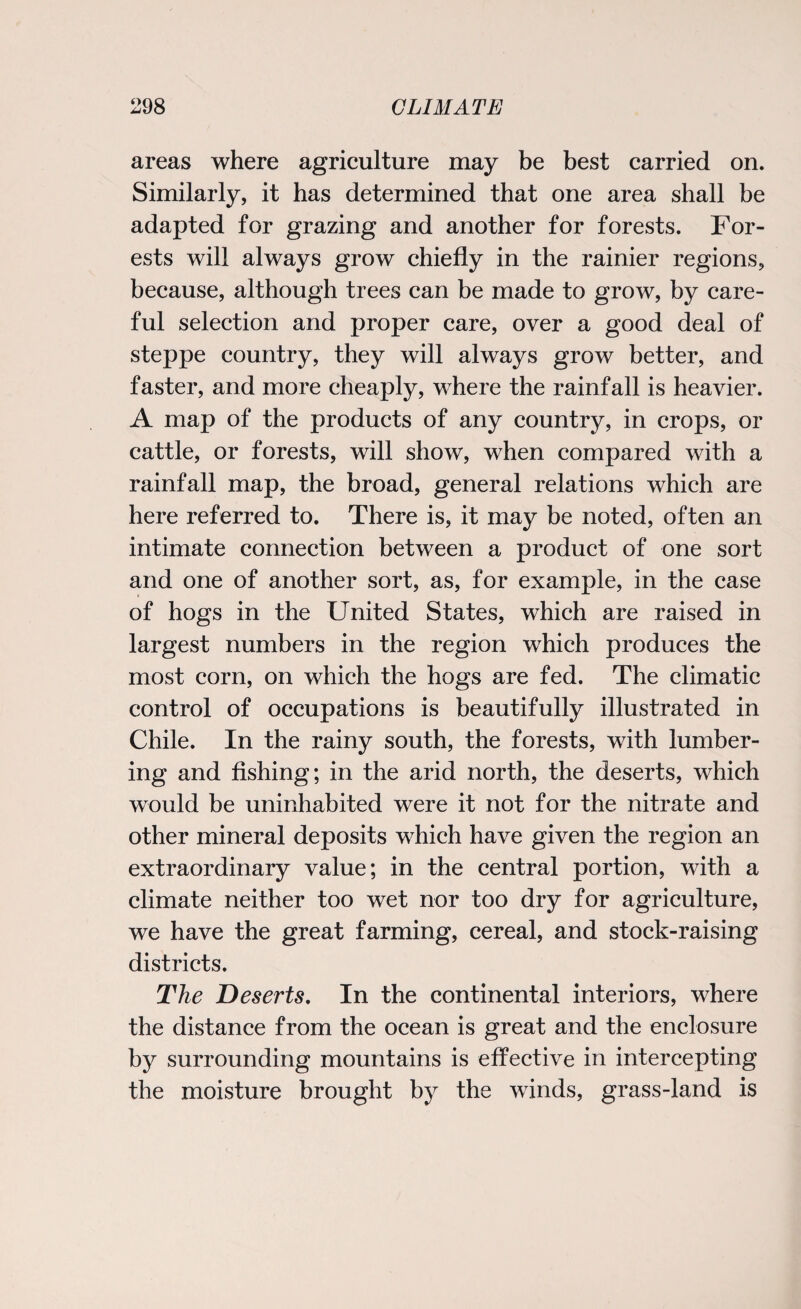 areas where agriculture may be best carried on. Similarly, it has determined that one area shall be adapted for grazing and another for forests. For¬ ests will always grow chiefly in the rainier regions, because, although trees can be made to grow, by care¬ ful selection and proper care, over a good deal of steppe country, they will always grow better, and faster, and more cheaply, where the rainfall is heavier. A map of the products of any country, in crops, or cattle, or forests, will show, when compared with a rainfall map, the broad, general relations which are here referred to. There is, it may be noted, often an intimate connection between a product of one sort and one of another sort, as, for example, in the case of hogs in the United States, which are raised in largest numbers in the region which produces the most corn, on which the hogs are fed. The climatic control of occupations is beautifully illustrated in Chile. In the rainy south, the forests, with lumber¬ ing and fishing; in the arid north, the deserts, which would be uninhabited were it not for the nitrate and other mineral deposits which have given the region an extraordinary value; in the central portion, with a climate neither too wet nor too dry for agriculture, we have the great farming, cereal, and stock-raising districts. The Deserts. In the continental interiors, where the distance from the ocean is great and the enclosure by surrounding mountains is effective in intercepting the moisture brought by the winds, grass-land is