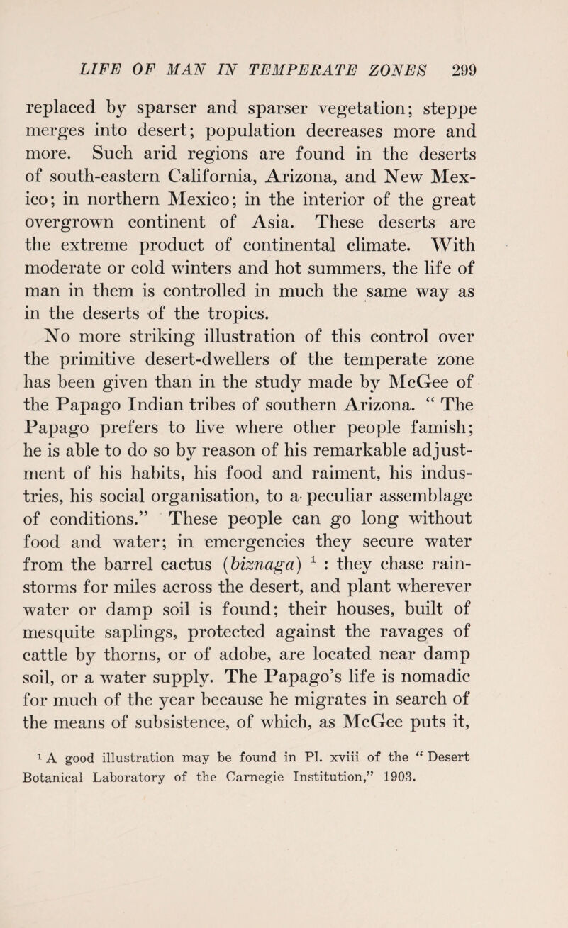 replaced by sparser and sparser vegetation; steppe merges into desert; population decreases more and more. Such arid regions are found in the deserts of south-eastern California, Arizona, and New Mex¬ ico; in northern Mexico; in the interior of the great overgrown continent of Asia. These deserts are the extreme product of continental climate. With moderate or cold winters and hot summers, the life of man in them is controlled in much the same way as in the deserts of the tropics. No more striking illustration of this control over the primitive desert-dwellers of the temperate zone has been given than in the study made by McGee of the Papago Indian tribes of southern Arizona. “ The Papago prefers to live where other people famish; he is able to do so by reason of his remarkable adjust¬ ment of his habits, his food and raiment, his indus¬ tries, his social organisation, to a- peculiar assemblage of conditions.” These people can go long without food and water; in emergencies they secure water from the barrel cactus (biznaga) 1 : they chase rain¬ storms for miles across the desert, and plant wherever water or damp soil is found; their houses, built of mesquite saplings, protected against the ravages of cattle by thorns, or of adobe, are located near damp soil, or a water supply. The Papago’s life is nomadic for much of the year because he migrates in search of the means of subsistence, of which, as McGee puts it, 1 A good illustration may be found in PI. xviii of the “ Desert Botanical Laboratory of the Carnegie Institution,” 1903.