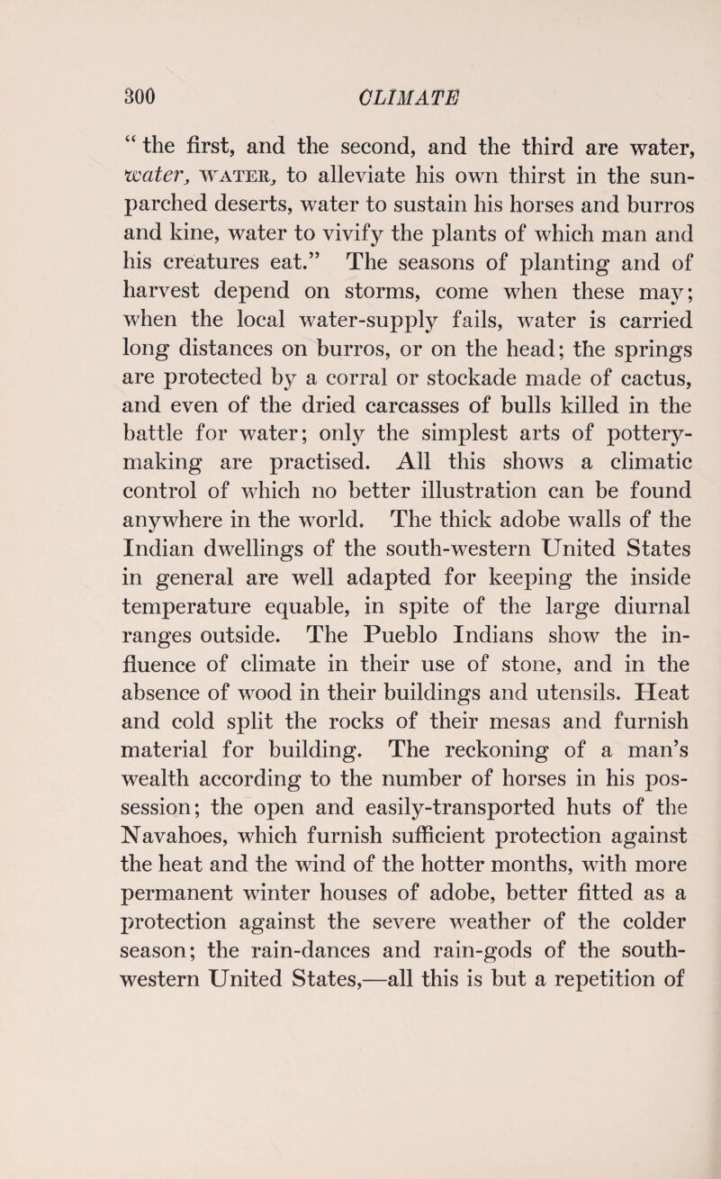 “ the first, and the second, and the third are water, water, water, to alleviate his own thirst in the sun- parched deserts, water to sustain his horses and burros and kine, water to vivify the plants of which man and his creatures eat.” The seasons of planting and of harvest depend on storms, come when these may; when the local water-supply fails, water is carried long distances on burros, or on the head; the springs are protected by a corral or stockade made of cactus, and even of the dried carcasses of bulls killed in the battle for water; only the simplest arts of pottery¬ making are practised. All this shows a climatic control of which no better illustration can be found anywhere in the world. The thick adobe walls of the Indian dwellings of the south-western United States in general are well adapted for keeping the inside temperature equable, in spite of the large diurnal ranges outside. The Pueblo Indians show the in¬ fluence of climate in their use of stone, and in the absence of wood in their buildings and utensils. Heat and cold split the rocks of their mesas and furnish material for building. The reckoning of a man’s wealth according to the number of horses in his pos¬ session; the open and easily-transported huts of the Navahoes, which furnish sufficient protection against the heat and the wind of the hotter months, with more permanent winter houses of adobe, better fitted as a protection against the severe weather of the colder season; the rain-dances and rain-gods of the south¬ western United States,—all this is but a repetition of