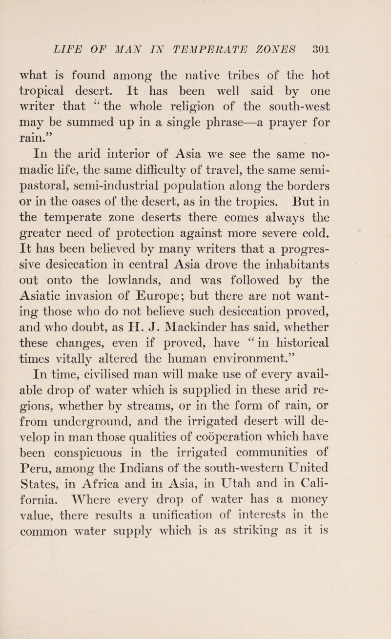 what is found among the native tribes of the hot tropical desert. It has been well said by one writer that “ the whole religion of the south-west may be summed up in a single phrase—a prayer for rain.” In the arid interior of Asia we see the same no¬ madic life, the same difficulty of travel, the same semi¬ pastoral, semi-industrial population along the borders or in the oases of the desert, as in the tropics. But in the temperate zone deserts there comes always the greater need of protection against more severe cold. It has been believed by many writers that a progres¬ sive desiccation in central Asia drove the inhabitants out onto the lowlands, and was followed by the Asiatic invasion of Europe; but there are not want¬ ing those who do not believe such desiccation proved, and who doubt, as H. J. Mackinder has said, whether these changes, even if proved, have “ in historical times vitally altered the human environment.” In time, civilised man will make use of every avail¬ able drop of water which is supplied in these arid re¬ gions, whether by streams, or in the form of rain, or from underground, and the irrigated desert will de¬ velop in man those qualities of cooperation which have been conspicuous in the irrigated communities of Peru, among the Indians of the south-western United States, in Africa and in Asia, in Utah and in Cali¬ fornia. Where every drop of water has a money value, there results a unification of interests in the common water supply which is as striking as it is