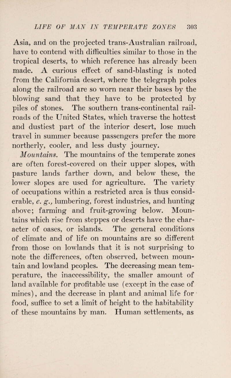 Asia, and on the projected trans-Australian railroad, have to contend with difficulties similar to those in the tropical deserts, to which reference has already been made. A curious effect of sand-blasting is noted from the California desert, where the telegraph poles along the railroad are so worn near their bases by the blowing sand that they have to be protected by piles of stones. The southern trans-continental rail¬ roads of the United States, which traverse the hottest and dustiest part of the interior desert, lose much travel in summer because passengers prefer the more northerly, cooler, and less dusty journey. Mountains. The mountains of the temperate zones are often forest-covered on their upper slopes, with pasture lands farther down, and below these, the lower slopes are used for agriculture. The variety of occupations within a restricted area is thus consid¬ erable, e. g.j lumbering, forest industries, and hunting above; farming and fruit-growing below. Moun¬ tains which rise from steppes or deserts have the char¬ acter of oases, or islands. The general conditions of climate and of life on mountains are so different from those on lowlands that it is not surprising to note the differences, often observed, between moun¬ tain and lowland peoples. The decreasing mean tem¬ perature, the inaccessibility, the smaller amount of land available for profitable use (except in the case of mines), and the decrease in plant and animal life for' food, suffice to set a limit of height to the habitability of these mountains by man. Human settlements, as