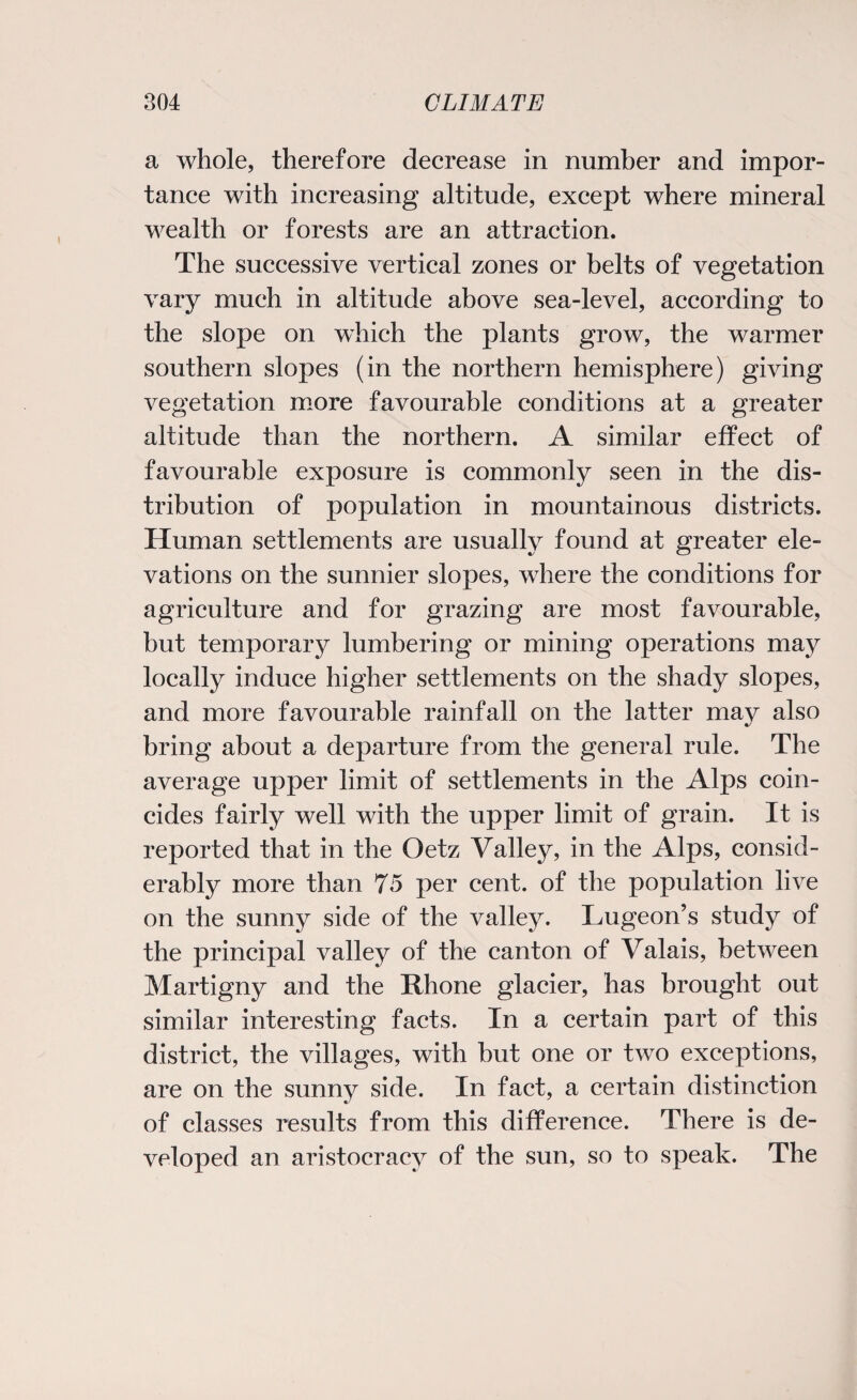 a whole, therefore decrease in number and impor¬ tance with increasing altitude, except where mineral wealth or forests are an attraction. The successive vertical zones or belts of vegetation vary much in altitude above sea-level, according to the slope on which the plants grow, the warmer southern slopes (in the northern hemisphere) giving vegetation more favourable conditions at a greater altitude than the northern. A similar effect of favourable exposure is commonly seen in the dis¬ tribution of population in mountainous districts. Human settlements are usually found at greater ele¬ vations on the sunnier slopes, where the conditions for agriculture and for grazing are most favourable, but temporary lumbering or mining operations may locally induce higher settlements on the shady slopes, and more favourable rainfall on the latter may also bring about a departure from the general rule. The average upper limit of settlements in the Alps coin¬ cides fairly well with the upper limit of grain. It is reported that in the Oetz Valley, in the Alps, consid¬ erably more than 75 per cent, of the population live on the sunny side of the valley. Lugeon’s study of the principal valley of the canton of Valais, between Martigny and the Rhone glacier, has brought out similar interesting facts. In a certain part of this district, the villages, with but one or two exceptions, are on the sunny side. In fact, a certain distinction of classes results from this difference. There is de¬ veloped an aristocracy of the sun, so to speak. The