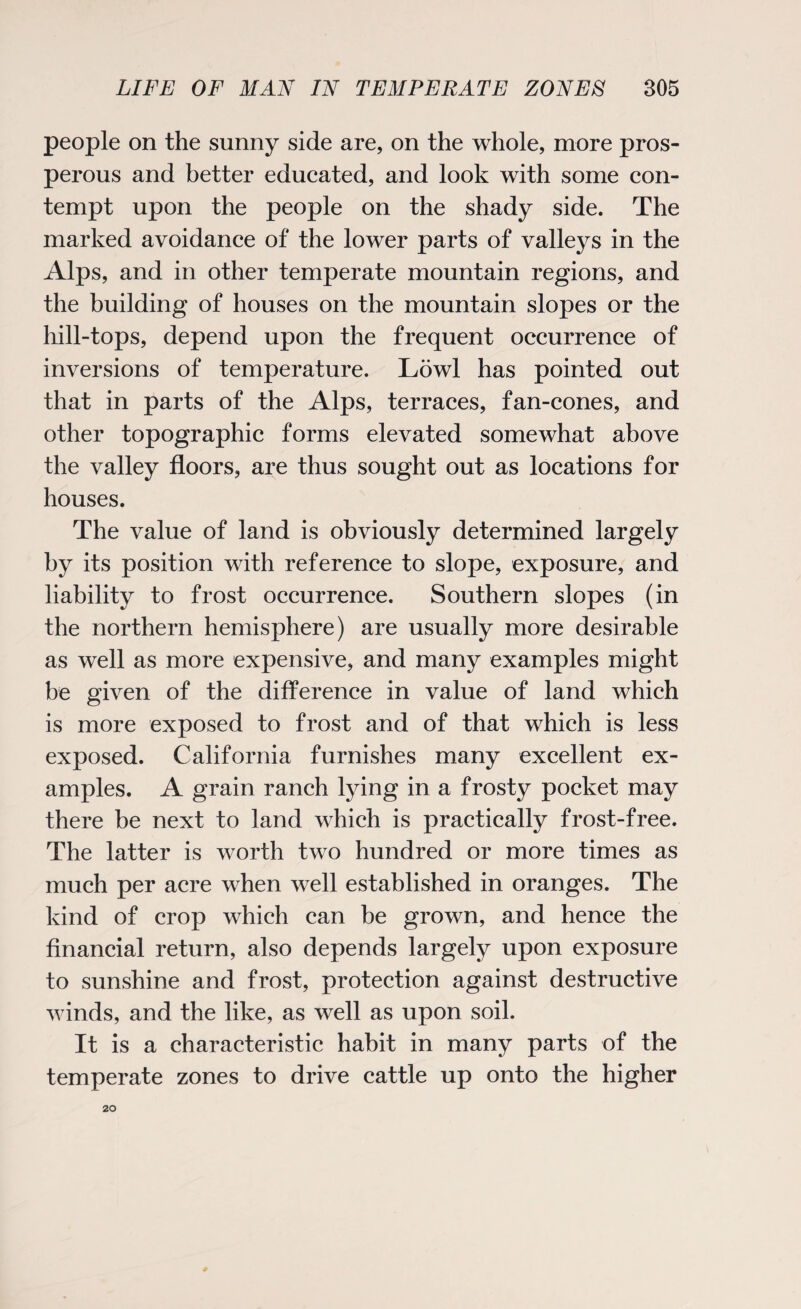 people on the sunny side are, on the whole, more pros¬ perous and better educated, and look with some con¬ tempt upon the people on the shady side. The marked avoidance of the lower parts of valleys in the Alps, and in other temperate mountain regions, and the building of houses on the mountain slopes or the hill-tops, depend upon the frequent occurrence of inversions of temperature. Lowl has pointed out that in parts of the Alps, terraces, fan-cones, and other topographic forms elevated somewhat above the valley floors, are thus sought out as locations for houses. The value of land is obviously determined largely by its position with reference to slope, exposure, and liability to frost occurrence. Southern slopes (in the northern hemisphere) are usually more desirable as well as more expensive, and many examples might be given of the difference in value of land which is more exposed to frost and of that which is less exposed. California furnishes many excellent ex¬ amples. A grain ranch lying in a frosty pocket may there be next to land which is practically frost-free. The latter is worth two hundred or more times as much per acre when well established in oranges. The kind of crop which can be grown, and hence the financial return, also depends largely upon exposure to sunshine and frost, protection against destructive winds, and the like, as well as upon soil. It is a characteristic habit in many parts of the temperate zones to drive cattle up onto the higher 20