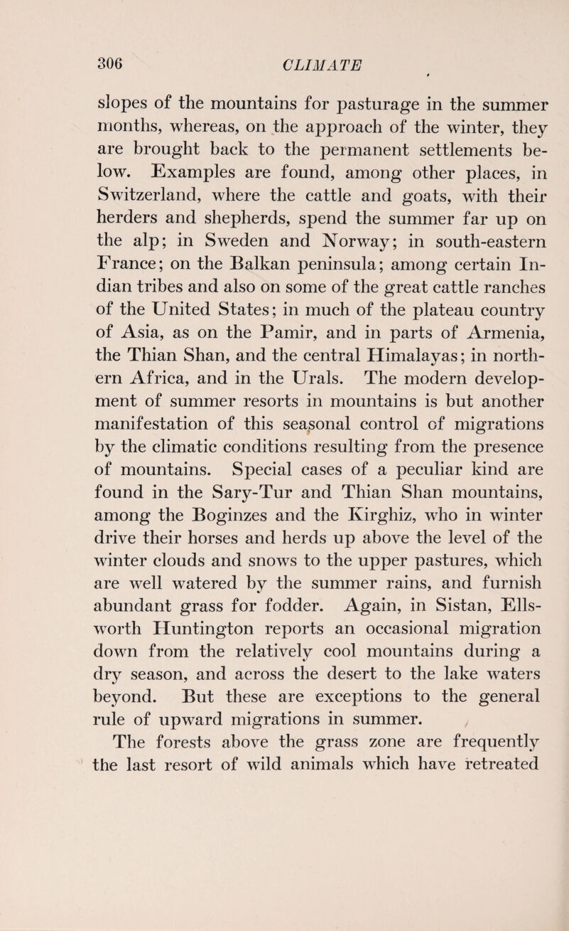 slopes of the mountains for pasturage in the summer months, whereas, on the approach of the winter, they are brought back to the permanent settlements be¬ low. Examples are found, among other places, in Switzerland, where the cattle and goats, with their herders and shepherds, spend the summer far up on the alp; in Sweden and Norway; in south-eastern France; on the Balkan peninsula; among certain In¬ dian tribes and also on some of the great cattle ranches of the United States; in much of the plateau country of Asia, as on the Pamir, and in parts of Armenia, the Thian Shan, and the central Himalayas; in north¬ ern Africa, and in the Urals. The modern develop¬ ment of summer resorts in mountains is but another manifestation of this seasonal control of migrations by the climatic conditions resulting from the presence of mountains. Special cases of a peculiar kind are found in the Sary-Tur and Thian Shan mountains, among the Boginzes and the Kirghiz, who in winter drive their horses and herds up above the level of the winter clouds and snows to the upper pastures, which are well watered by the summer rains, and furnish abundant grass for fodder. Again, in Sistan, Ells¬ worth Huntington reports an occasional migration down from the relatively cool mountains during a dry season, and across the desert to the lake waters beyond. But these are exceptions to the general rule of upward migrations in summer. The forests above the grass zone are frequently the last resort of wild animals which have retreated