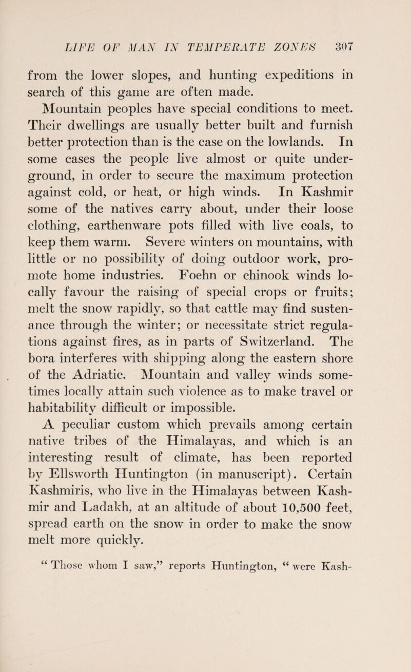 from the lower slopes, and hunting expeditions in search of this game are often made. Mountain peoples have special conditions to meet. Their dwellings are usually better built and furnish better protection than is the case on the lowlands. In some cases the people live almost or quite under¬ ground, in order to secure the maximum protection against cold, or heat, or high winds. In Kashmir some of the natives carry about, under their loose clothing, earthenware pots filled with live coals, to keep them warm. Severe winters on mountains, with little or no possibility of doing outdoor work, pro¬ mote home industries. Foehn or chinook winds lo¬ cally favour the raising of special crops or fruits; melt the snow rapidly, so that cattle may find susten¬ ance through the winter; or necessitate strict regula¬ tions against fires, as in parts of Switzerland. The bora interferes with shipping along the eastern shore of the Adriatic. Mountain and valley winds some¬ times locally attain such violence as to make travel or habitability difficult or impossible. A peculiar custom which prevails among certain native tribes of the Himalayas, and which is an interesting result of climate, has been reported by Ellsworth Huntington (in manuscript). Certain Kashmiris, who live in the Himalayas between Kash¬ mir and Ladakh, at an altitude of about 10,500 feet, spread earth on the snow in order to make the snow melt more quickly. “ Those whom I saw,” reports Huntington, “ were Kash-