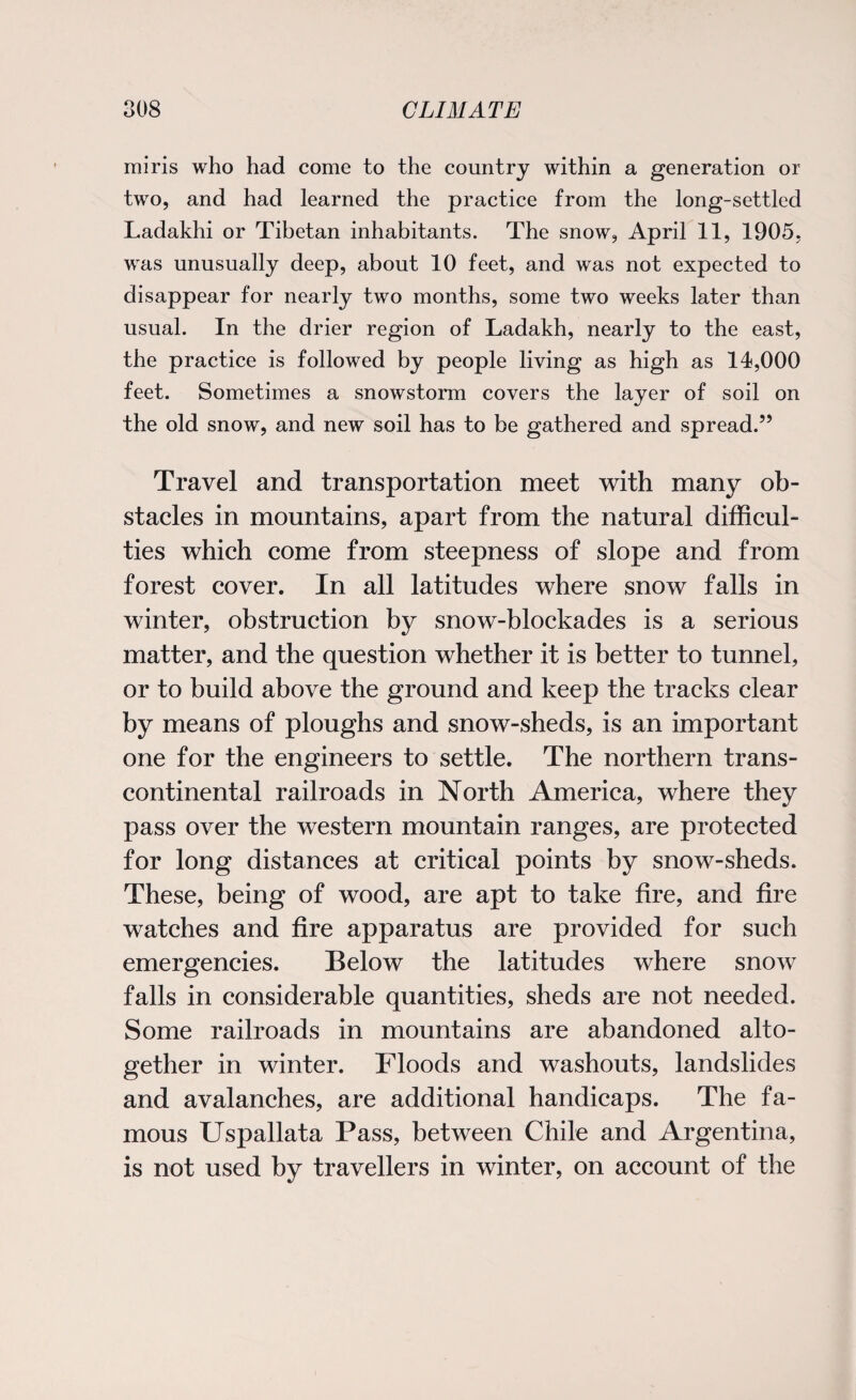miris who had come to the country within a generation or two, and had learned the practice from the long-settled Ladakhi or Tibetan inhabitants. The snow, April 11, 1905. was unusually deep, about 10 feet, and was not expected to disappear for nearly two months, some two weeks later than usual. In the drier region of Ladakh, nearly to the east, the practice is followed by people living as high as 14,000 feet. Sometimes a snowstorm covers the layer of soil on the old snow, and new soil has to be gathered and spread.” Travel and transportation meet with many ob¬ stacles in mountains, apart from the natural difficul¬ ties which come from steepness of slope and from forest cover. In all latitudes where snow falls in winter, obstruction by snow-blockades is a serious matter, and the question whether it is better to tunnel, or to build above the ground and keep the tracks clear by means of ploughs and snow-sheds, is an important one for the engineers to settle. The northern trans¬ continental railroads in North America, where they pass over the western mountain ranges, are protected for long distances at critical points by snow-sheds. These, being of wood, are apt to take fire, and fire watches and fire apparatus are provided for such emergencies. Below the latitudes where snow falls in considerable quantities, sheds are not needed. Some railroads in mountains are abandoned alto¬ gether in winter. Floods and washouts, landslides and avalanches, are additional handicaps. The fa¬ mous Uspallata Pass, between Chile and Argentina, is not used by travellers in winter, on account of the