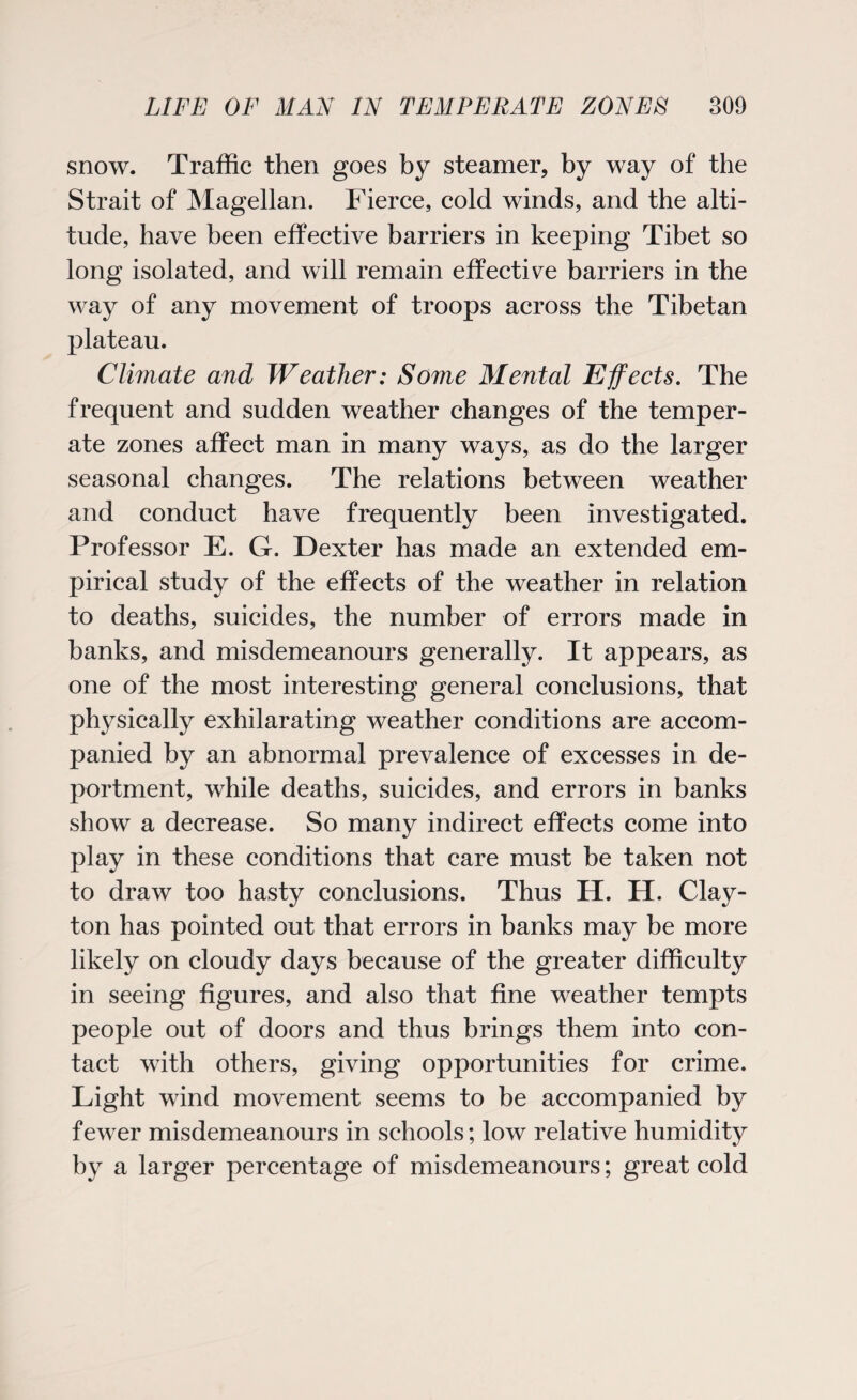 snow. Traffic then goes by steamer, by way of the Strait of Magellan. Fierce, cold winds, and the alti¬ tude, have been effective barriers in keeping Tibet so long isolated, and will remain effective barriers in the way of any movement of troops across the Tibetan plateau. Climate and Weather: Some Mental Effects. The frequent and sudden weather changes of the temper¬ ate zones affect man in many ways, as do the larger seasonal changes. The relations between weather and conduct have frequently been investigated. Professor E. G. Dexter has made an extended em¬ pirical study of the effects of the weather in relation to deaths, suicides, the number of errors made in banks, and misdemeanours generally. It appears, as one of the most interesting general conclusions, that physically exhilarating weather conditions are accom¬ panied by an abnormal prevalence of excesses in de¬ portment, while deaths, suicides, and errors in banks show a decrease. So many indirect effects come into play in these conditions that care must be taken not conclusions. Thus H. H. Clay¬ ton has pointed out that errors in banks may be more likely on cloudy days because of the greater difficulty in seeing figures, and also that fine weather tempts people out of doors and thus brings them into con¬ tact with others, giving opportunities for crime. Light wind movement seems to be accompanied by fewer misdemeanours in schools; low relative humidity by a larger percentage of misdemeanours; great cold to draw too hasty