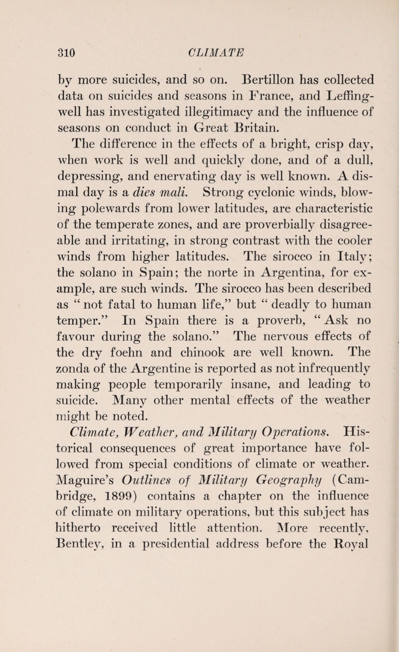 by more suicides, and so on. Bertillon has collected data on suicides and seasons in France, and Leffing- well has investigated illegitimacy and the influence of seasons on conduct in Great Britain. The difference in the effects of a bright, crisp day, when work is well and quickly done, and of a dull, depressing, and enervating day is well known. A dis¬ mal day is a dies mail. Strong cyclonic winds, blow¬ ing polewards from lower latitudes, are characteristic of the temperate zones, and are proverbially disagree¬ able and irritating, in strong contrast with the cooler winds from higher latitudes. The sirocco in Italy; the solano in Spain; the norte in Argentina, for ex¬ ample, are such winds. The sirocco has been described as 44 not fatal to human life,” but 44 deadly to human temper.” In Spain there is a proverb, 44 Ask no favour during the solano.” The nervous effects of the dry foehn and chinook are well known. The zonda of the Argentine is reported as not infrequently making people temporarily insane, and leading to suicide. Many other mental effects of the weather might be noted. Climate, Weather, and Military Operations. His¬ torical consequences of great importance have fol¬ lowed from special conditions of climate or weather. Maguire’s Outlines of Military Geography (Cam¬ bridge, 1899) contains a chapter on the influence of climate on military operations, but this subject has hitherto received little attention. More recently, Bentley, in a presidential address before the Royal