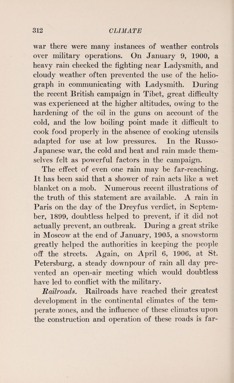 war there were many instances of weather controls over military operations. On January 9, 1900, a heavy rain checked the fighting near Ladysmith, and cloudy weather often prevented the use of the helio¬ graph in communicating with Ladysmith. During the recent British campaign in Tibet, great difficulty was experienced at the higher altitudes, owing to the hardening of the oil in the guns on account of the cold, and the low boiling point made it difficult to cook food properly in the absence of cooking utensils adapted for use at low pressures. In the Russo- Japanese war, the cold and heat and rain made them¬ selves felt as powerful factors in the campaign. The effect of even one rain may be far-reaching. It has been said that a shower of rain acts like a wet blanket on a mob. Numerous recent illustrations of the truth of this statement are available. A rain in Paris on the day of the Dreyfus verdict, in Septem¬ ber, 1899, doubtless helped to prevent, if it did not actually prevent, an outbreak. During a great strike in Moscow at the end of January, 1905, a snowstorm greatly helped the authorities in keeping the people off the streets. Again, on April 6, 1906, at St. Petersburg, a steady downpour of rain all day pre¬ vented an open-air meeting which would doubtless have led to conflict with the military. jRailroads. Railroads have reached their greatest development in the continental climates of the tem¬ perate zones, and the influence of these climates upon the construction and operation of these roads is far-
