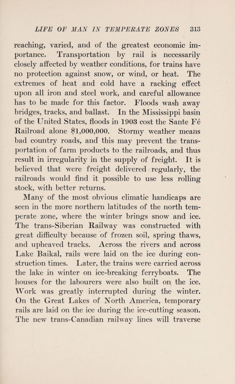 reaching, varied, and of the greatest economic im¬ portance. Transportation by rail is necessarily closely affected by weather conditions, for trains have no protection against snow, or wind, or heat. The extremes of heat and cold have a racking effect upon all iron and steel work, and careful allowance has to be made for this factor. Floods wash away bridges, tracks, and ballast. In the Mississippi basin of the United States, floods in 1903 cost the Sante Fe Railroad alone $1,000,000. Stormy weather means bad country roads, and this may prevent the trans¬ portation of farm products to the railroads, and thus result in irregularity in the supply of freight. It is believed that were freight delivered regularly, the railroads would find it possible to use less rolling stock, with better returns. Many of the most obvious climatic handicaps are seen in the more northern latitudes of the north tem¬ perate zone, where the winter brings snow and ice. The trans-Siberian Railway was constructed with great difficulty because of frozen soil, spring thaws, and upheaved tracks. Across the rivers and across Lake Baikal, rails were laid on the ice during con¬ struction times. Later, the trains were carried across the lake in winter on ice-breaking ferryboats. The houses for the labourers were also built on the ice. Work was greatly interrupted during the winter. On the Great Lakes of North America, temporary rails are laid on the ice during the ice-cutting season. The new trans-Canadian railway lines will traverse