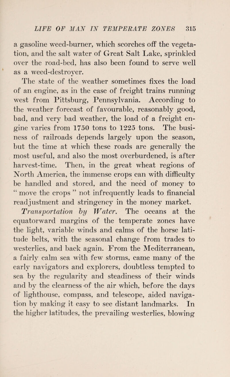 a gasoline weed-burner, which scorches off the vegeta¬ tion, and the salt water of Great Salt Lake, sprinkled over the road-bed, has also been found to serve well as a weed-destroyer. The state of the weather sometimes fixes the load of an engine, as in the case of freight trains running west from Pittsburg, Pennsylvania. According to the weather forecast of favourable, reasonably good, bad, and very bad weather, the load of a freight en¬ gine varies from 1750 tons to 1225 tons. The busi¬ ness of railroads depends largely upon the season, but the time at which these roads are generally the most useful, and also the most overburdened, is after harvest-time. Then, in the great wheat regions of North America, the immense crops can with difficulty be handled and stored, and the need of money to “ move the crops ” not infrequently leads to financial readjustment and stringency in the money market. Transportation by Water. The oceans at the equatorward margins of the temperate zones have the light, variable winds and calms of the horse lati¬ tude belts, with the seasonal change from trades to westerlies, and back again. From the Mediterranean, a fairly calm sea with few storms, came many of the early navigators and explorers, doubtless tempted to sea by the regularity and steadiness of their winds and by the clearness of the air which, before the days of lighthouse, compass, and telescope, aided naviga¬ tion by making it easy to see distant landmarks. In the higher latitudes, the prevailing westerlies, blowing