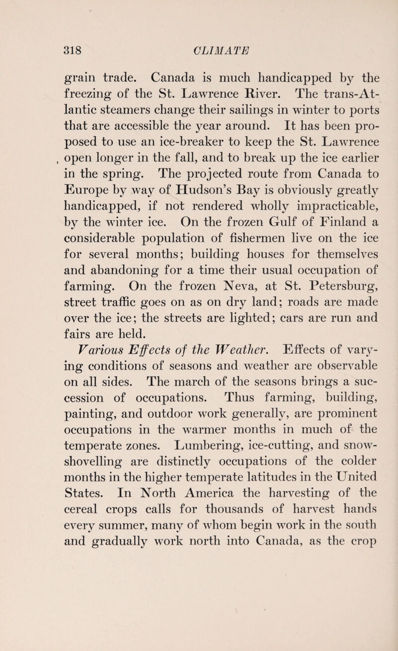 grain trade. Canada is much handicapped by the freezing of the St. Lawrence River. The trans-At¬ lantic steamers change their sailings in winter to ports that are accessible the year around. It has been pro¬ posed to use an ice-breaker to keep the St. Lawrence , open longer in the fall, and to break up the ice earlier in the spring. The projected route from Canada to Europe by way of Hudson’s Bay is obviously greatly handicapped, if not rendered wholly impracticable, by the winter ice. On the frozen Gulf of Finland a considerable population of fishermen live on the ice for several months; building houses for themselves and abandoning for a time their usual occupation of farming. On the frozen Neva, at St. Petersburg, street traffic goes on as on dry land; roads are made over the ice; the streets are lighted; cars are run and fairs are held. Various Effects of the Weather. Effects of vary¬ ing conditions of seasons and weather are observable on all sides. The march of the seasons brings a suc¬ cession of occupations. Thus farming, building, painting, and outdoor work generally, are prominent occupations in the warmer months in much of the temperate zones. Lumbering, ice-cutting, and snow¬ shovelling are distinctly occupations of the colder months in the higher temperate latitudes in the United States. In North America the harvesting of the cereal crops calls for thousands of harvest hands every summer, many of whom begin work in the south and gradually work north into Canada, as the crop