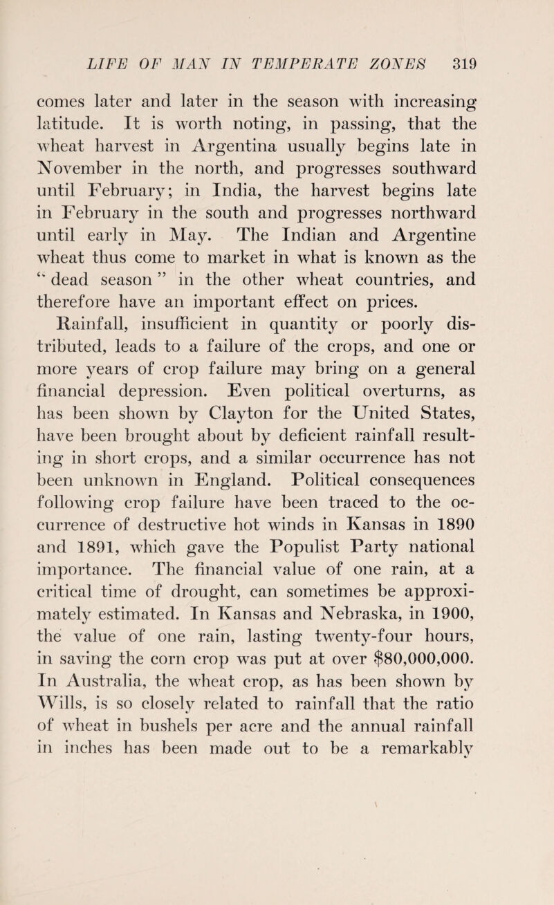 comes later and later in the season with increasing latitude. It is worth noting, in passing, that the wheat harvest in Argentina usually begins late in November in the north, and progresses southward until February; in India, the harvest begins late in February in the south and progresses northward until early in May. The Indian and Argentine wheat thus come to market in what is known as the <k dead season ” in the other wheat countries, and therefore have an important effect on prices. Rainfall, insufficient in quantity or poorly dis¬ tributed, leads to a failure of the crops, and one or more years of crop failure may bring on a general financial depression. Even political overturns, as has been shown by Clayton for the United States, have been brought about by deficient rainfall result¬ ing in short crops, and a similar occurrence has not been unknown in England. Political consequences following crop failure have been traced to the oc¬ currence of destructive hot winds in Kansas in 1890 and 1891, which gave the Populist Party national importance. The financial value of one rain, at a critical time of drought, can sometimes be approxi¬ mately estimated. In Kansas and Nebraska, in 1900, the value of one rain, lasting twenty-four hours, in saving the corn crop was put at over $80,000,000. In Australia, the wheat crop, as has been shown by Wills, is so closely related to rainfall that the ratio of wheat in bushels per acre and the annual rainfall in inches has been made out to be a remarkablv
