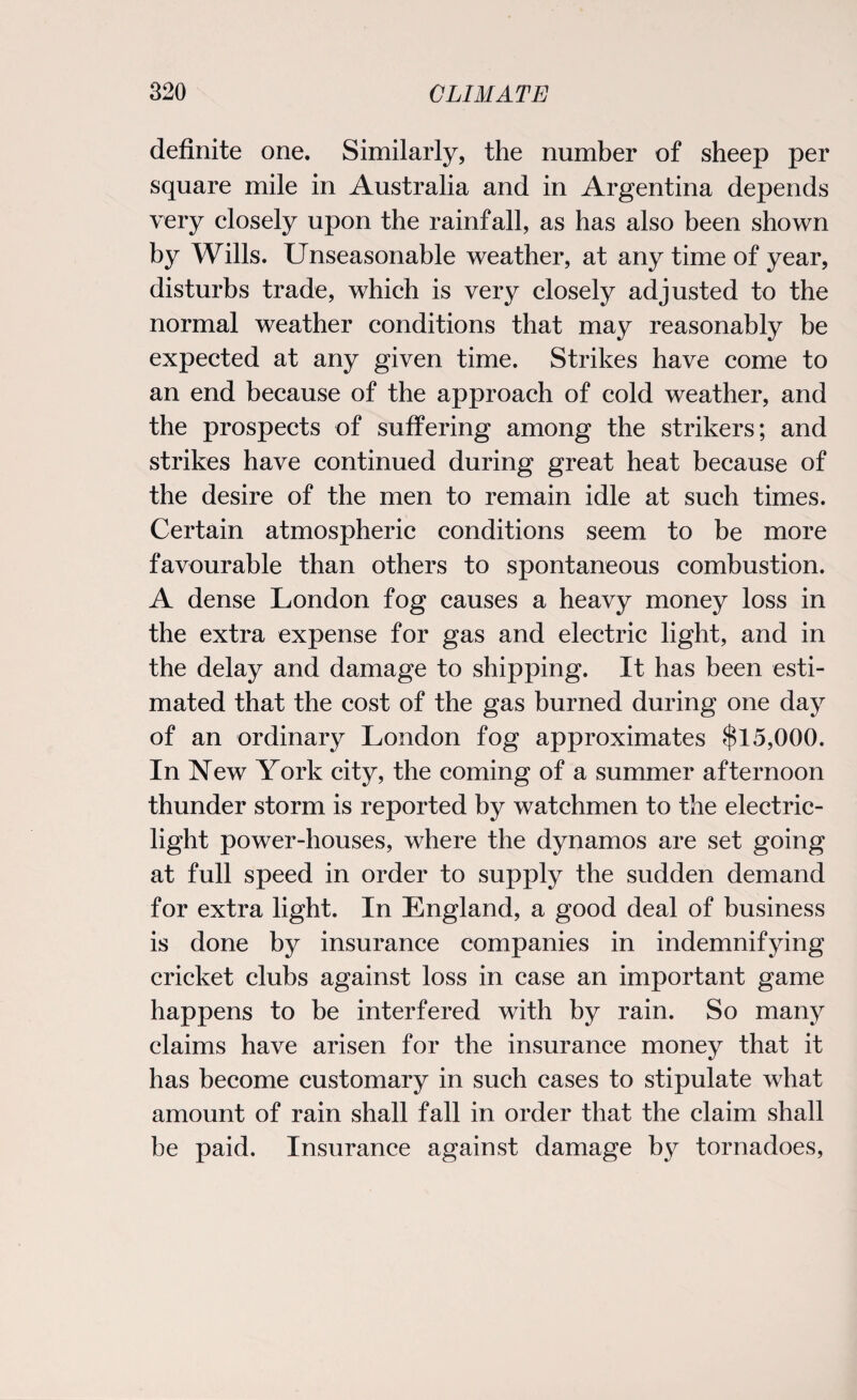 definite one. Similarly, the number of sheep per square mile in Australia and in Argentina depends very closely upon the rainfall, as has also been shown by Wills. Unseasonable weather, at any time of year, disturbs trade, which is very closely adjusted to the normal weather conditions that may reasonably be expected at any given time. Strikes have come to an end because of the approach of cold weather, and the prospects of suffering among the strikers; and strikes have continued during great heat because of the desire of the men to remain idle at such times. Certain atmospheric conditions seem to be more favourable than others to spontaneous combustion. A dense London fog causes a heavy money loss in the extra expense for gas and electric light, and in the delay and damage to shipping. It has been esti¬ mated that the cost of the gas burned during one day of an ordinary London fog approximates $15,000. In New York city, the coming of a summer afternoon thunder storm is reported by watchmen to the electric- light power-houses, where the dynamos are set going at full speed in order to supply the sudden demand for extra light. In England, a good deal of business is done by insurance companies in indemnifying cricket clubs against loss in case an important game happens to be interfered with by rain. So many claims have arisen for the insurance money that it has become customary in such cases to stipulate what amount of rain shall fall in order that the claim shall be paid. Insurance against damage by tornadoes,