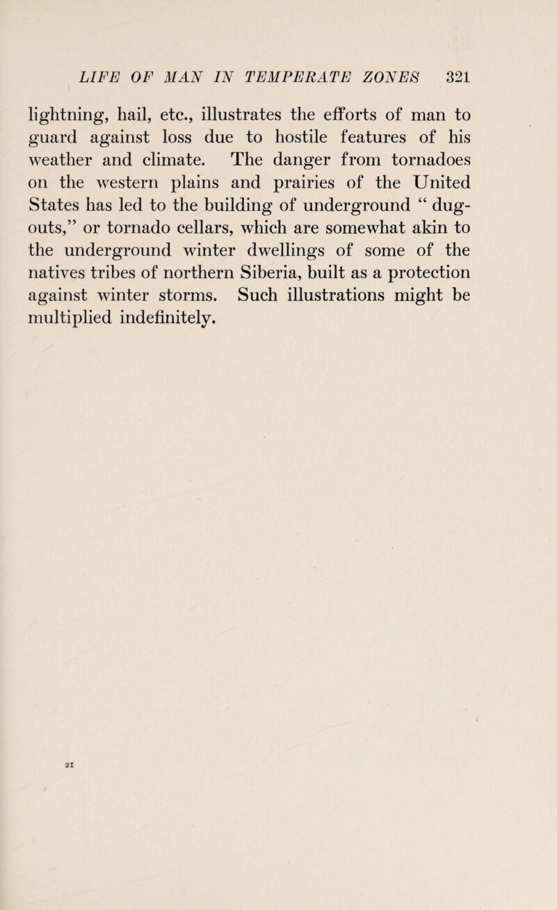 lightning, hail, etc., illustrates the efforts of man to guard against loss due to hostile features of his weather and climate. The danger from tornadoes on the western plains and prairies of the United States has led to the building of underground “ dug- outs,” or tornado cellars, which are somewhat akin to the underground winter dwellings of some of the natives tribes of northern Siberia, built as a protection against winter storms. Such illustrations might be multiplied indefinitely. 21