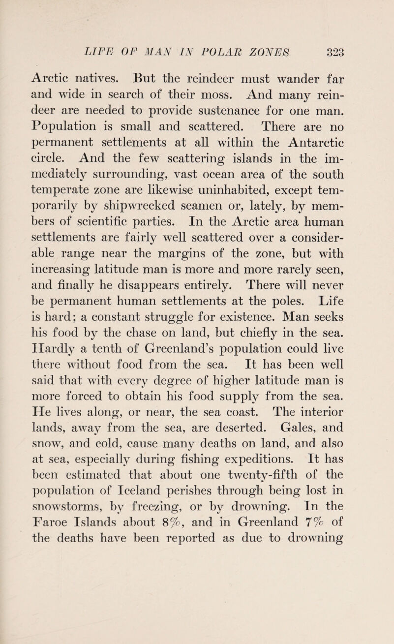 Arctic natives. But the reindeer must wander far and wide in search of their moss. And many rein¬ deer are needed to provide sustenance for one man. Population is small and scattered. There are no permanent settlements at all within the Antarctic circle. And the few scattering islands in the im¬ mediately surrounding, vast ocean area of the south temperate zone are likewise uninhabited, except tem¬ porarily by shipwrecked seamen or, lately, by mem¬ bers of scientific parties. In the Arctic area human settlements are fairly well scattered over a consider¬ able range near the margins of the zone, but with increasing latitude man is more and more rarely seen, and finally he disappears entirely. There will never be permanent human settlements at the poles. Life is hard; a constant struggle for existence. Man seeks his food by the chase on land, but chiefly in the sea. Hardly a tenth of Greenland’s population could live there without food from the sea. It has been well said that with every degree of higher latitude man is more forced to obtain his food supply from the sea. He lives along, or near, the sea coast. The interior lands, away from the sea, are deserted. Gales, and snow, and cold, cause many deaths on land, and also at sea, especially during fishing expeditions. It has been estimated that about one twenty-fifth of the population of Iceland perishes through being lost in snowstorms, by freezing, or by drowning. In the Faroe Islands about 8%, and in Greenland 7% of the deaths have been reported as due to drowning